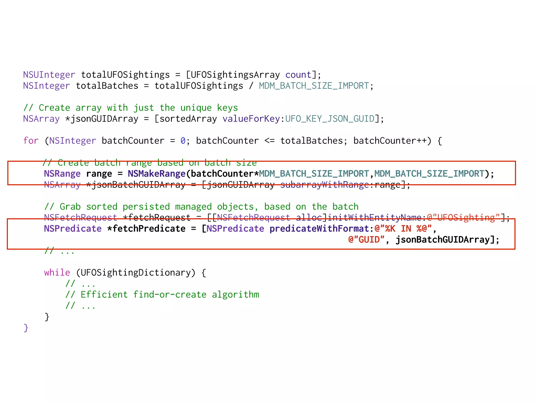 NSUInteger totalUFOSightings = [UFOSightingsArray count];
NSInteger totalBatches = totalUFOSightings / MDM_BATCH_SIZE_IMPORT;
// Create array with just the unique keys
NSArray *jsonGUIDArray = [sortedArray valueForKey:UFO_KEY_JSON_GUID];
for (NSInteger batchCounter = 0; batchCounter <= totalBatches; batchCounter++) {
// Create batch range based on batch size
NSRange range = NSMakeRange(batchCounter*MDM_BATCH_SIZE_IMPORT,MDM_BATCH_SIZE_IMPORT);
NSArray *jsonBatchGUIDArray = [jsonGUIDArray subarrayWithRange:range];
// Grab sorted persisted managed objects, based on the batch
NSFetchRequest *fetchRequest = [[NSFetchRequest alloc]initWithEntityName:@"UFOSighting"];
NSPredicate *fetchPredicate = [NSPredicate predicateWithFormat:@"%K IN %@",
@"GUID", jsonBatchGUIDArray];
// ...
while (UFOSightingDictionary) {
// ...
// Efficient find-or-create algorithm
// ...
}
}
 
