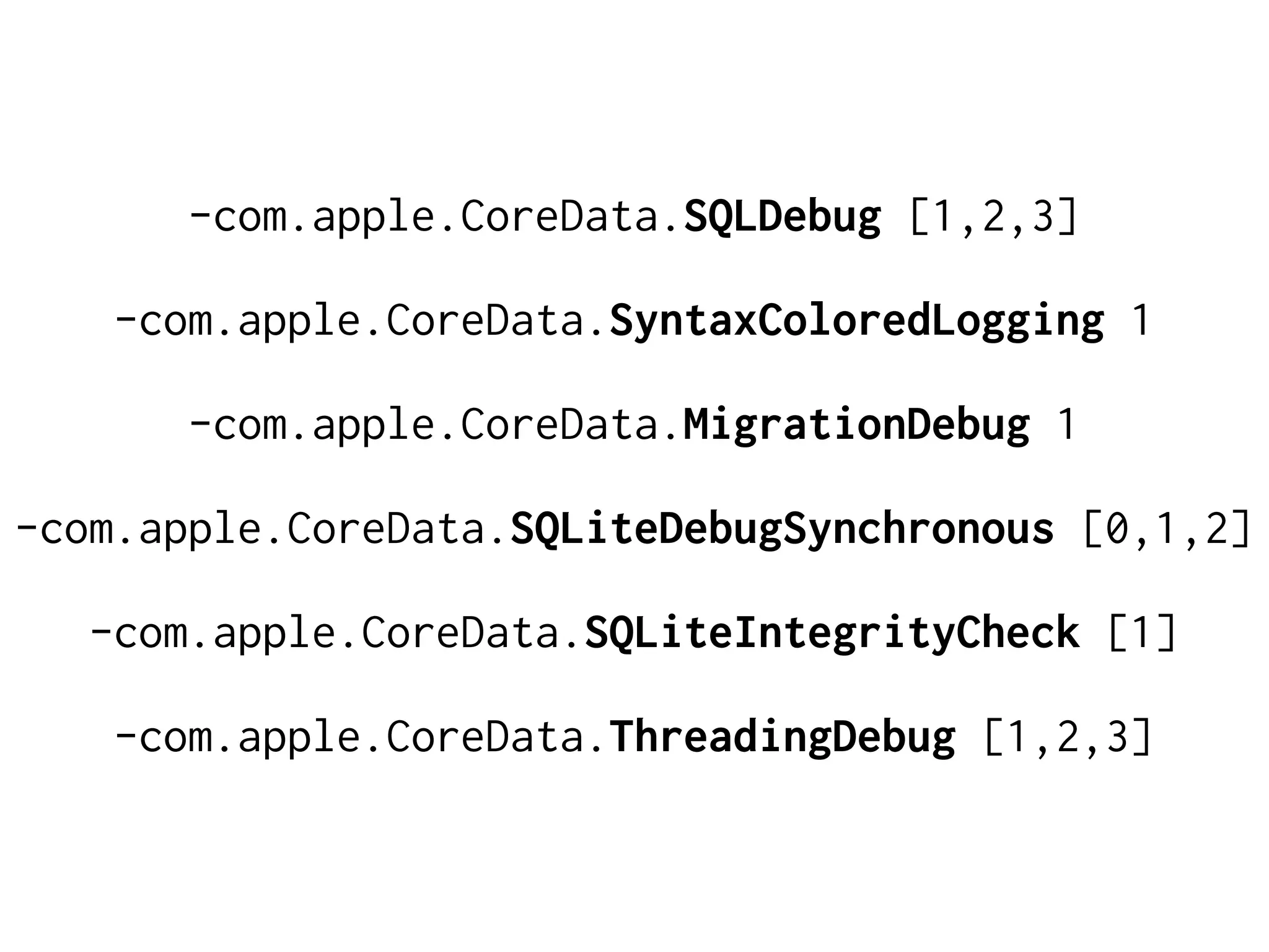 -com.apple.CoreData.SQLDebug [1,2,3]
-com.apple.CoreData.SyntaxColoredLogging 1
-com.apple.CoreData.MigrationDebug 1
-com.apple.CoreData.SQLiteDebugSynchronous [0,1,2]
-com.apple.CoreData.SQLiteIntegrityCheck [1]
-com.apple.CoreData.ThreadingDebug [1,2,3]
 