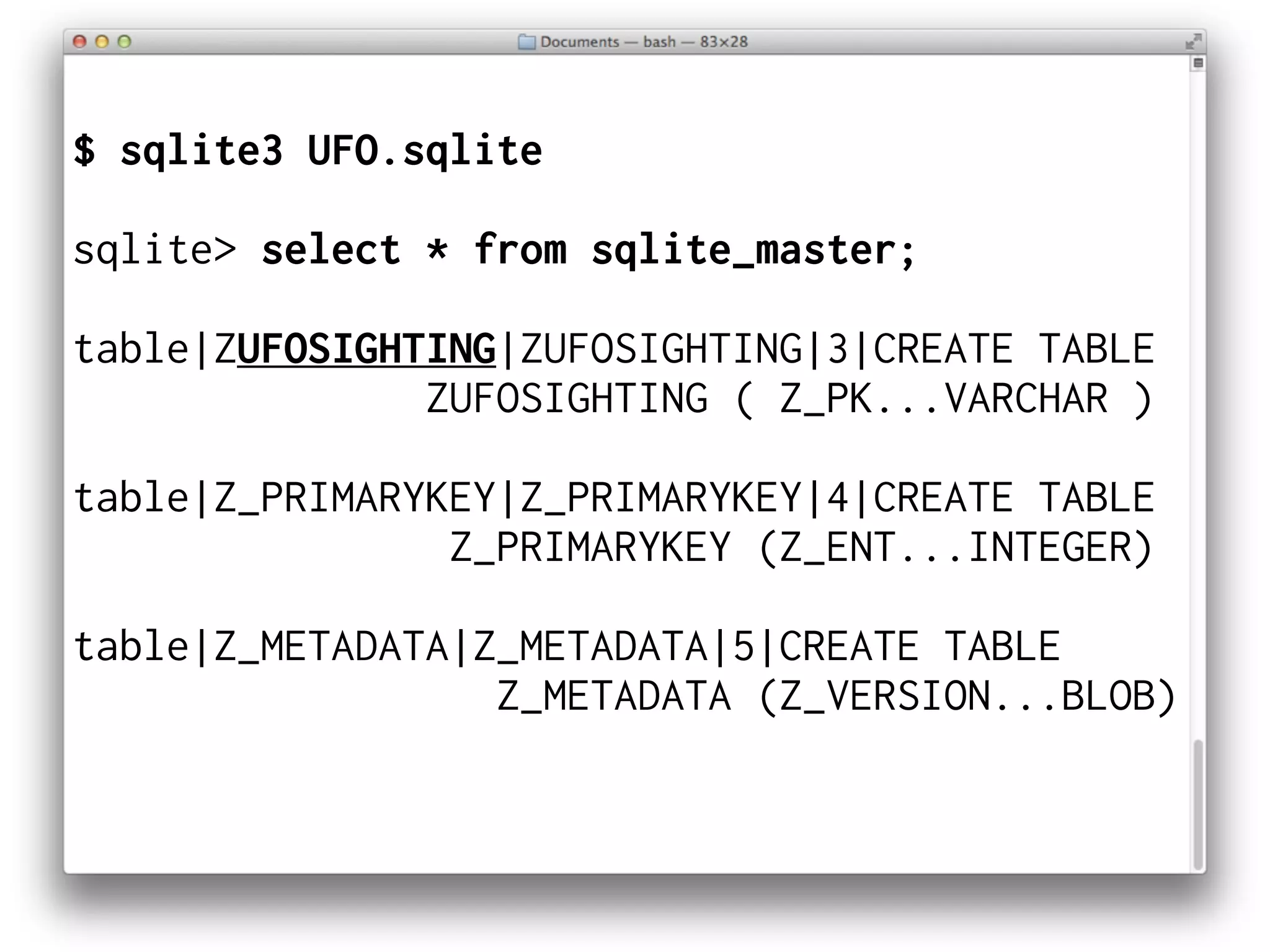 $ sqlite3 UFO.sqlite
sqlite> select * from sqlite_master;
table|ZUFOSIGHTING|ZUFOSIGHTING|3|CREATE TABLE
ZUFOSIGHTING ( Z_PK...VARCHAR )
table|Z_PRIMARYKEY|Z_PRIMARYKEY|4|CREATE TABLE
Z_PRIMARYKEY (Z_ENT...INTEGER)
table|Z_METADATA|Z_METADATA|5|CREATE TABLE
Z_METADATA (Z_VERSION...BLOB)
 