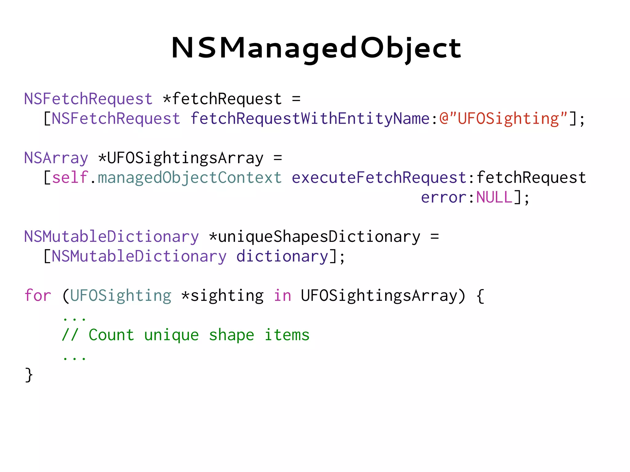 NSFetchRequest *fetchRequest =
[NSFetchRequest fetchRequestWithEntityName:@"UFOSighting"];
NSArray *UFOSightingsArray =
[self.managedObjectContext executeFetchRequest:fetchRequest
error:NULL];
NSMutableDictionary *uniqueShapesDictionary =
[NSMutableDictionary dictionary];
for (UFOSighting *sighting in UFOSightingsArray) {
...
// Count unique shape items
...
}
NSManagedObject
 