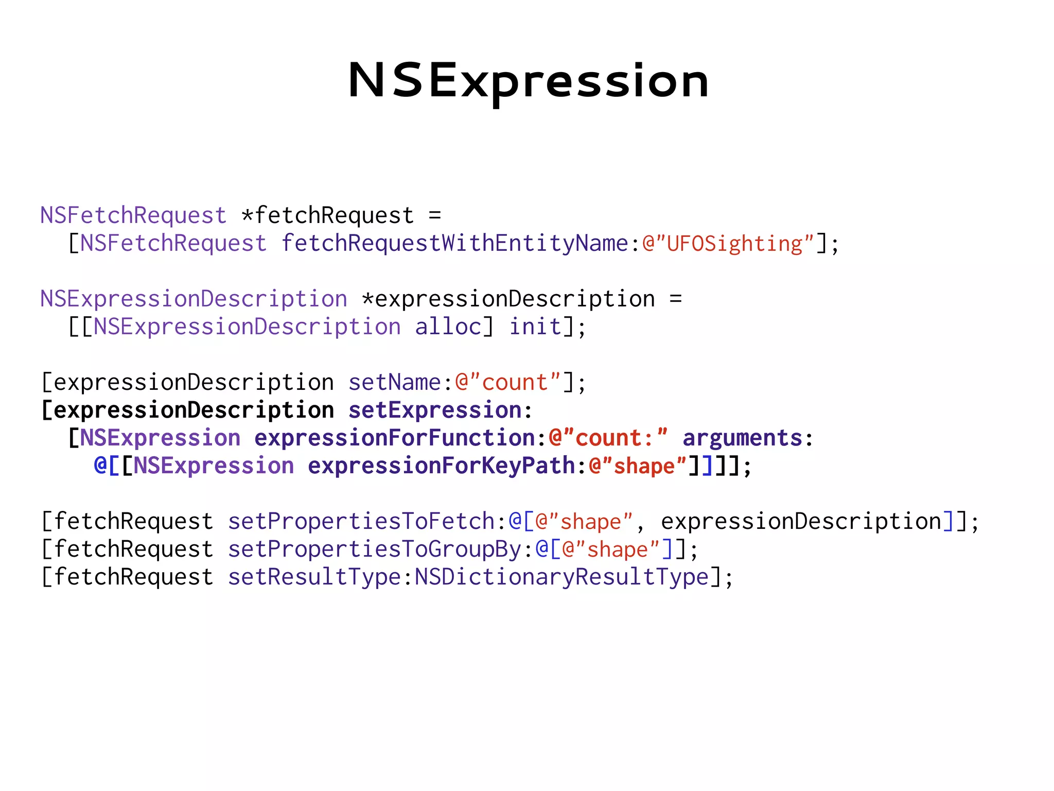 NSFetchRequest *fetchRequest =
[NSFetchRequest fetchRequestWithEntityName:@"UFOSighting"];
NSExpressionDescription *expressionDescription =
[[NSExpressionDescription alloc] init];
[expressionDescription setName:@"count"];
[expressionDescription setExpression:
[NSExpression expressionForFunction:@"count:" arguments:
@[[NSExpression expressionForKeyPath:@"shape"]]]];
[fetchRequest setPropertiesToFetch:@[@"shape", expressionDescription]];
[fetchRequest setPropertiesToGroupBy:@[@"shape"]];
[fetchRequest setResultType:NSDictionaryResultType];
NSExpression
 