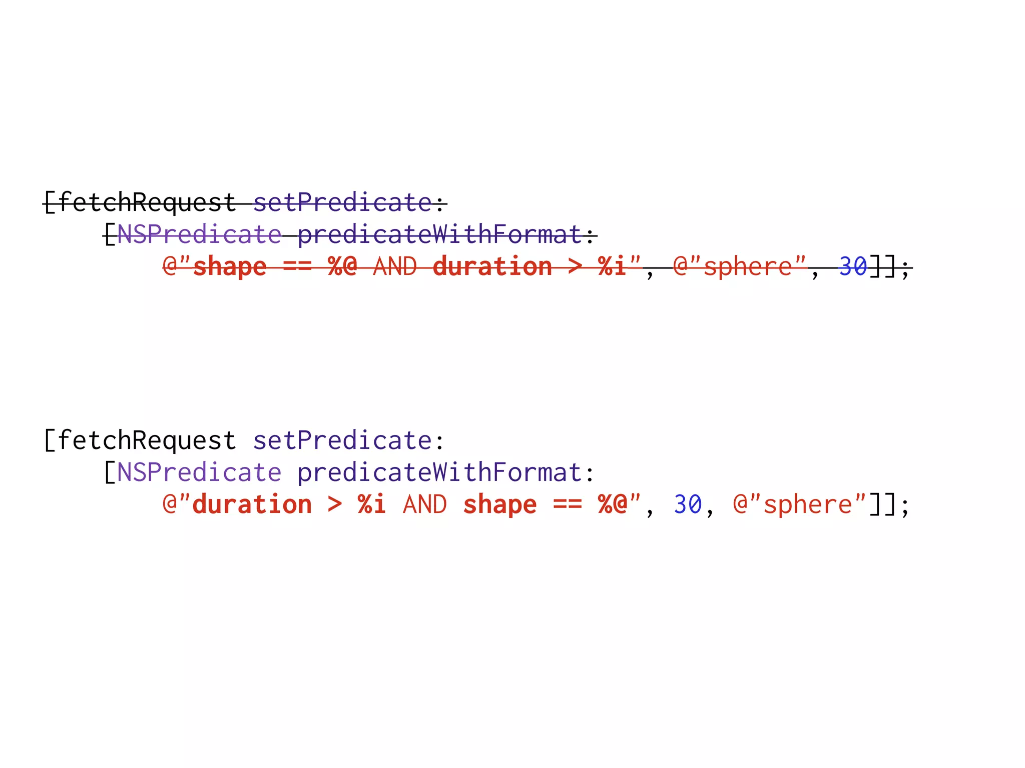 [fetchRequest setPredicate:
[NSPredicate predicateWithFormat:
@"shape == %@ AND duration > %i", @"sphere", 30]];
[fetchRequest setPredicate:
[NSPredicate predicateWithFormat:
@"duration > %i AND shape == %@", 30, @"sphere"]];
 