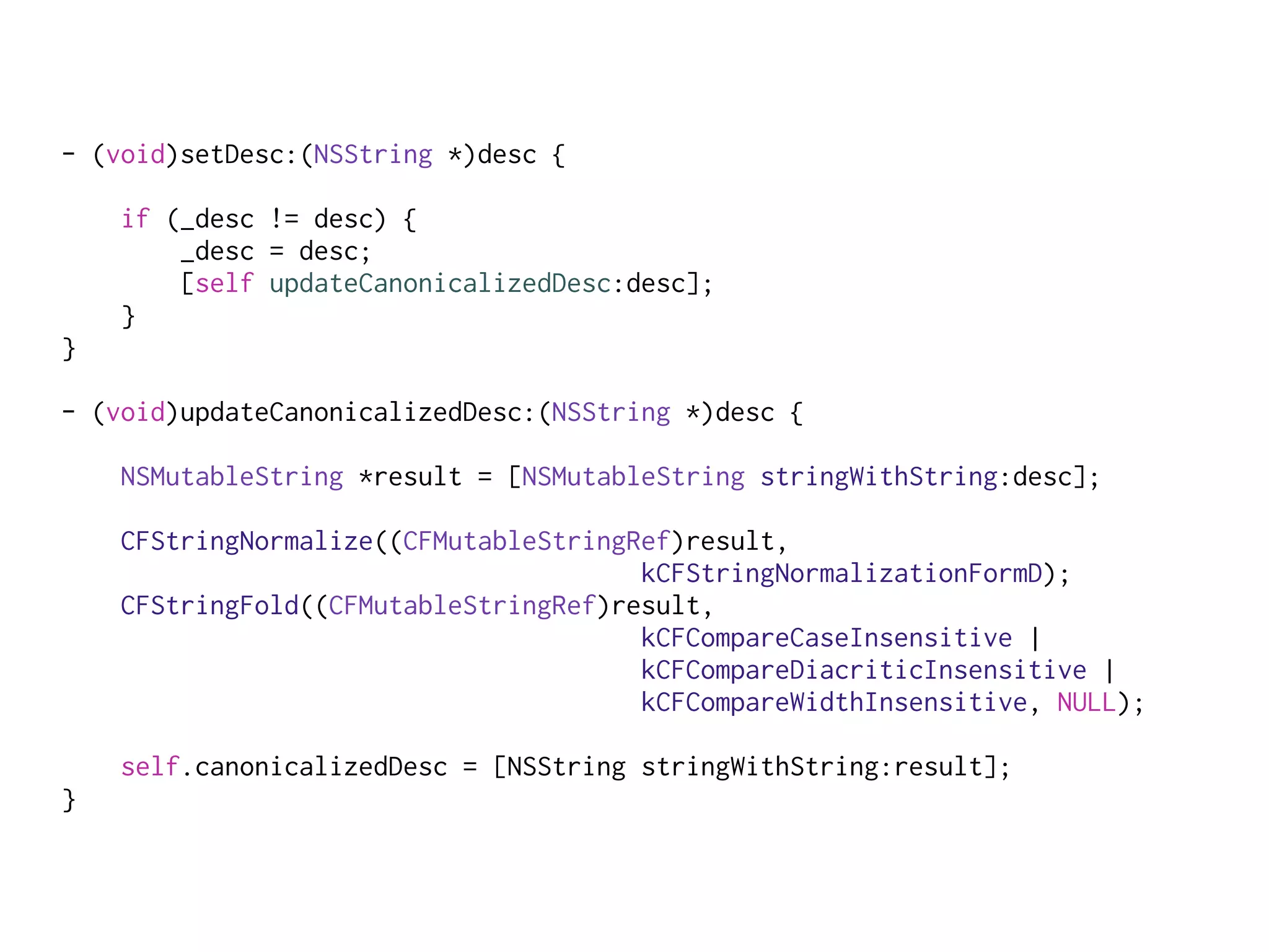 - (void)setDesc:(NSString *)desc {
if (_desc != desc) {
_desc = desc;
[self updateCanonicalizedDesc:desc];
}
}
- (void)updateCanonicalizedDesc:(NSString *)desc {
NSMutableString *result = [NSMutableString stringWithString:desc];
CFStringNormalize((CFMutableStringRef)result,
kCFStringNormalizationFormD);
CFStringFold((CFMutableStringRef)result,
kCFCompareCaseInsensitive |
kCFCompareDiacriticInsensitive |
kCFCompareWidthInsensitive, NULL);
self.canonicalizedDesc = [NSString stringWithString:result];
}
 