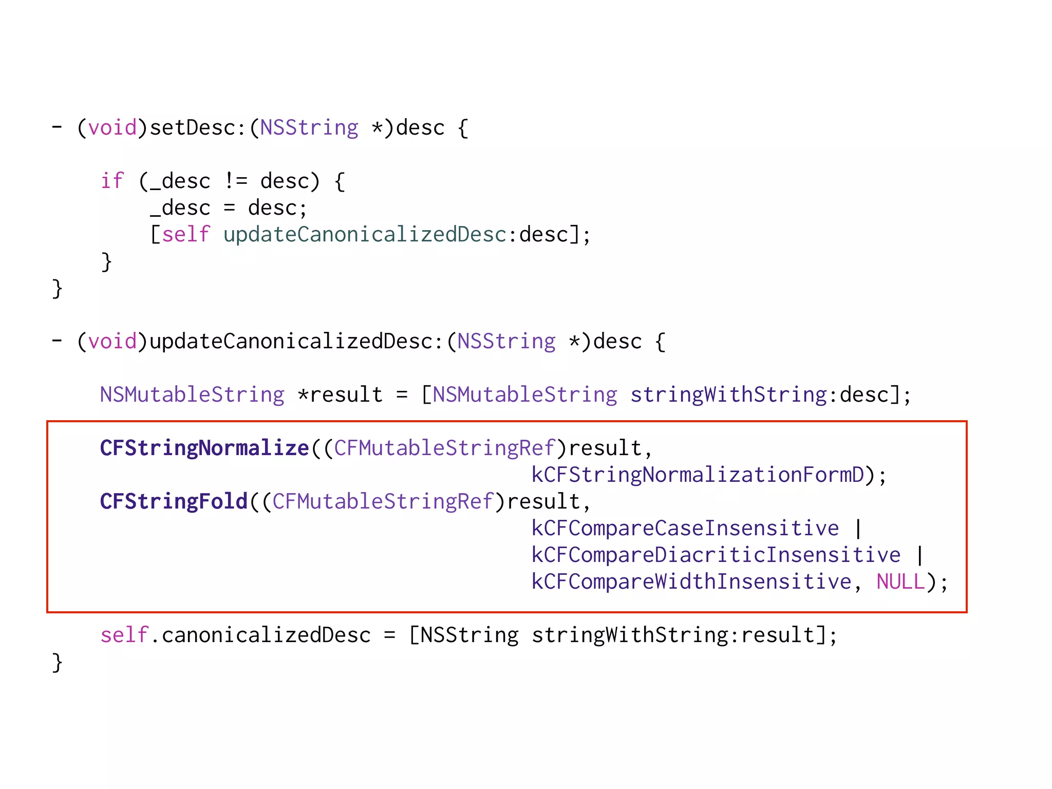 - (void)setDesc:(NSString *)desc {
if (_desc != desc) {
_desc = desc;
[self updateCanonicalizedDesc:desc];
}
}
- (void)updateCanonicalizedDesc:(NSString *)desc {
NSMutableString *result = [NSMutableString stringWithString:desc];
CFStringNormalize((CFMutableStringRef)result,
kCFStringNormalizationFormD);
CFStringFold((CFMutableStringRef)result,
kCFCompareCaseInsensitive |
kCFCompareDiacriticInsensitive |
kCFCompareWidthInsensitive, NULL);
self.canonicalizedDesc = [NSString stringWithString:result];
}
 