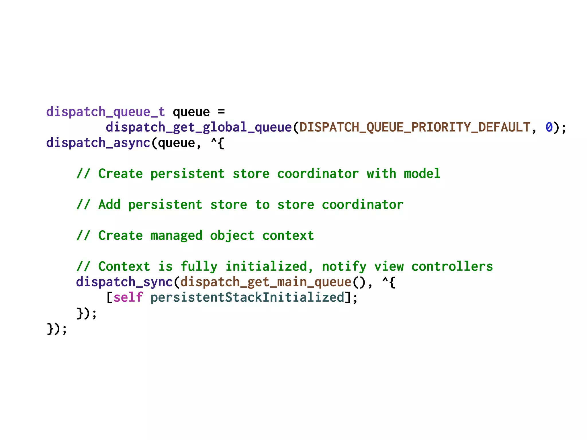 dispatch_queue_t queue =
dispatch_get_global_queue(DISPATCH_QUEUE_PRIORITY_DEFAULT, 0);
dispatch_async(queue, ^{
// Create persistent store coordinator with model
// Add persistent store to store coordinator
// Create managed object context
// Context is fully initialized, notify view controllers
dispatch_sync(dispatch_get_main_queue(), ^{
[self persistentStackInitialized];
});
});
 