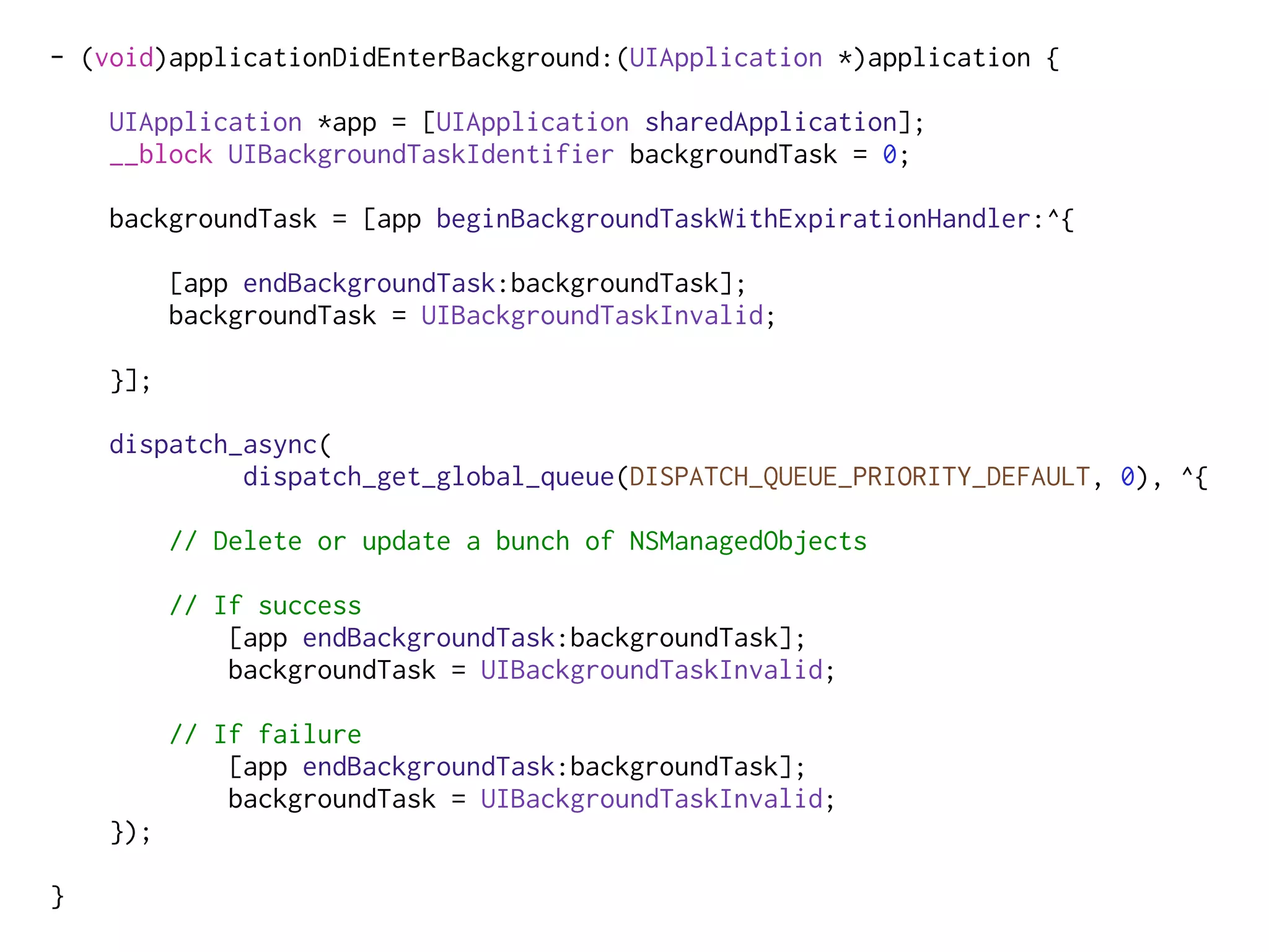 - (void)applicationDidEnterBackground:(UIApplication *)application {
UIApplication *app = [UIApplication sharedApplication];
__block UIBackgroundTaskIdentifier backgroundTask = 0;
backgroundTask = [app beginBackgroundTaskWithExpirationHandler:^{
[app endBackgroundTask:backgroundTask];
backgroundTask = UIBackgroundTaskInvalid;
}];
dispatch_async(
dispatch_get_global_queue(DISPATCH_QUEUE_PRIORITY_DEFAULT, 0), ^{
// Delete or update a bunch of NSManagedObjects
// If success
[app endBackgroundTask:backgroundTask];
backgroundTask = UIBackgroundTaskInvalid;
// If failure
[app endBackgroundTask:backgroundTask];
backgroundTask = UIBackgroundTaskInvalid;
});
}
 