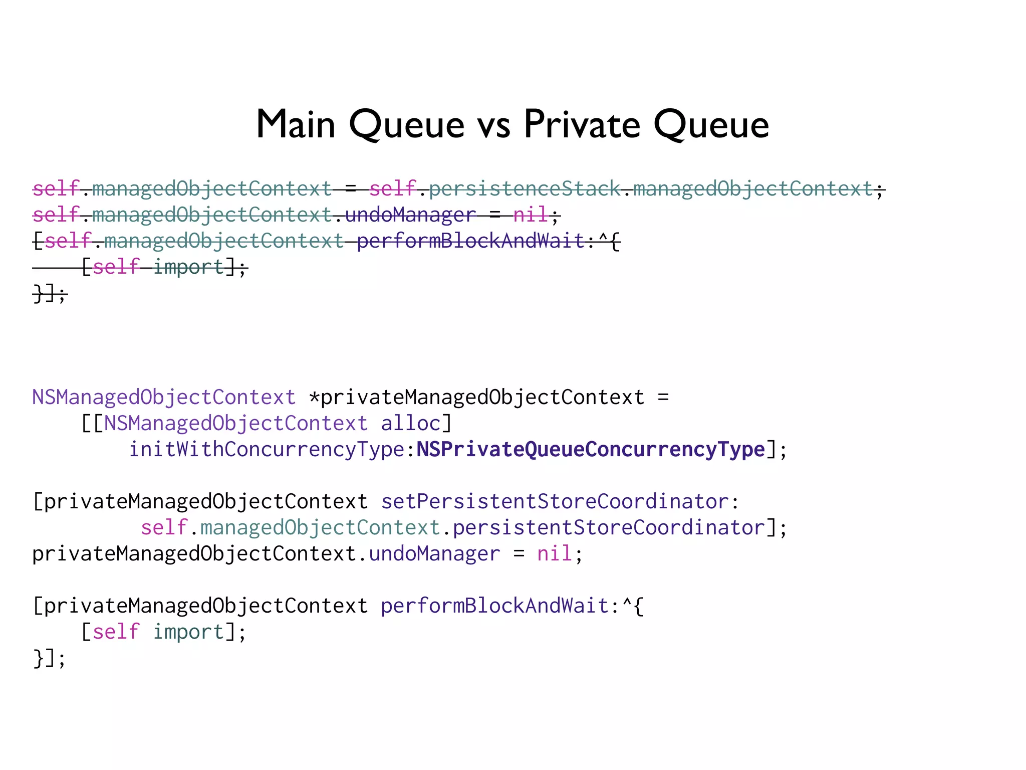 Main Queue vs Private Queue
self.managedObjectContext = self.persistenceStack.managedObjectContext;
self.managedObjectContext.undoManager = nil;
[self.managedObjectContext performBlockAndWait:^{
[self import];
}];
NSManagedObjectContext *privateManagedObjectContext =
[[NSManagedObjectContext alloc]
initWithConcurrencyType:NSPrivateQueueConcurrencyType];
[privateManagedObjectContext setPersistentStoreCoordinator:
self.managedObjectContext.persistentStoreCoordinator];
privateManagedObjectContext.undoManager = nil;
[privateManagedObjectContext performBlockAndWait:^{
[self import];
}];
 