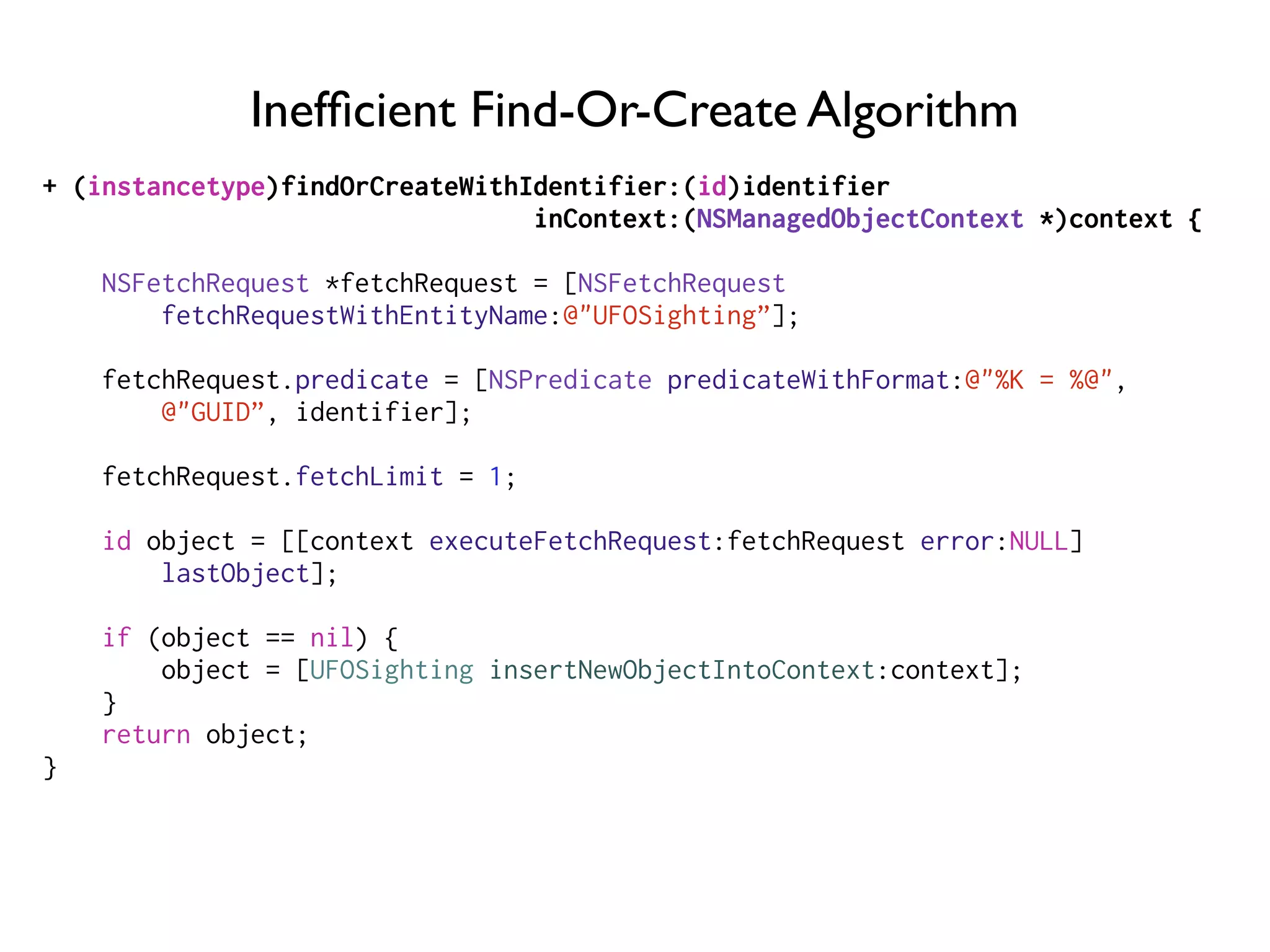 Inefﬁcient Find-Or-Create Algorithm
+ (instancetype)findOrCreateWithIdentifier:(id)identifier
inContext:(NSManagedObjectContext *)context {
NSFetchRequest *fetchRequest = [NSFetchRequest
fetchRequestWithEntityName:@"UFOSighting”];
fetchRequest.predicate = [NSPredicate predicateWithFormat:@"%K = %@",
@"GUID”, identifier];
fetchRequest.fetchLimit = 1;
id object = [[context executeFetchRequest:fetchRequest error:NULL]
lastObject];
if (object == nil) {
object = [UFOSighting insertNewObjectIntoContext:context];
}
return object;
}
 