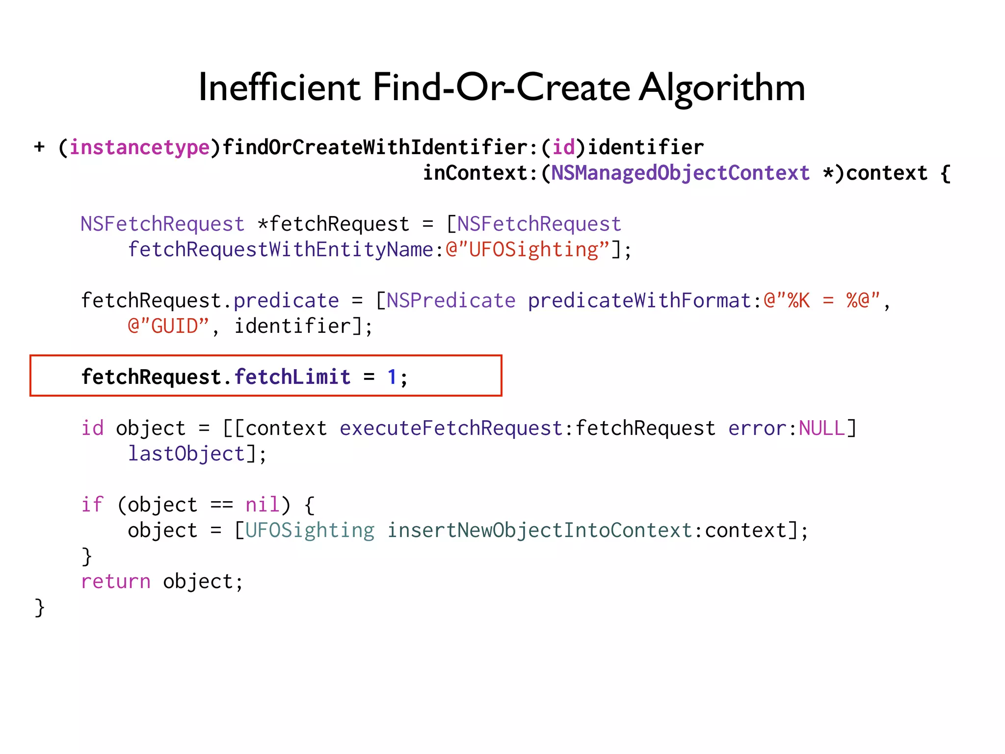 Inefﬁcient Find-Or-Create Algorithm
+ (instancetype)findOrCreateWithIdentifier:(id)identifier
inContext:(NSManagedObjectContext *)context {
NSFetchRequest *fetchRequest = [NSFetchRequest
fetchRequestWithEntityName:@"UFOSighting”];
fetchRequest.predicate = [NSPredicate predicateWithFormat:@"%K = %@",
@"GUID”, identifier];
fetchRequest.fetchLimit = 1;
id object = [[context executeFetchRequest:fetchRequest error:NULL]
lastObject];
if (object == nil) {
object = [UFOSighting insertNewObjectIntoContext:context];
}
return object;
}
 