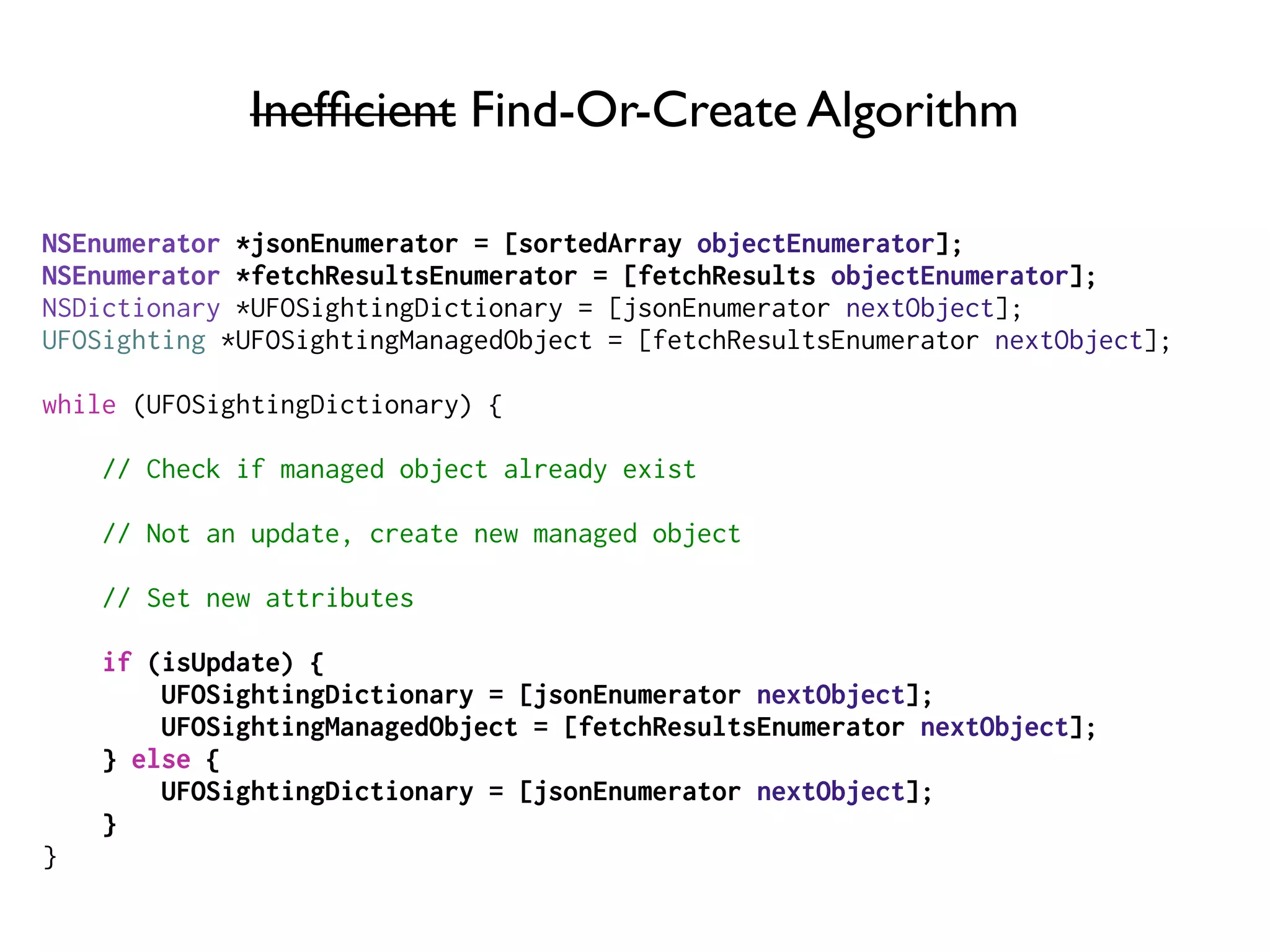 Inefﬁcient Find-Or-Create Algorithm
NSEnumerator *jsonEnumerator = [sortedArray objectEnumerator];
NSEnumerator *fetchResultsEnumerator = [fetchResults objectEnumerator];
NSDictionary *UFOSightingDictionary = [jsonEnumerator nextObject];
UFOSighting *UFOSightingManagedObject = [fetchResultsEnumerator nextObject];
while (UFOSightingDictionary) {
// Check if managed object already exist
// Not an update, create new managed object
// Set new attributes
if (isUpdate) {
UFOSightingDictionary = [jsonEnumerator nextObject];
UFOSightingManagedObject = [fetchResultsEnumerator nextObject];
} else {
UFOSightingDictionary = [jsonEnumerator nextObject];
}
}
 