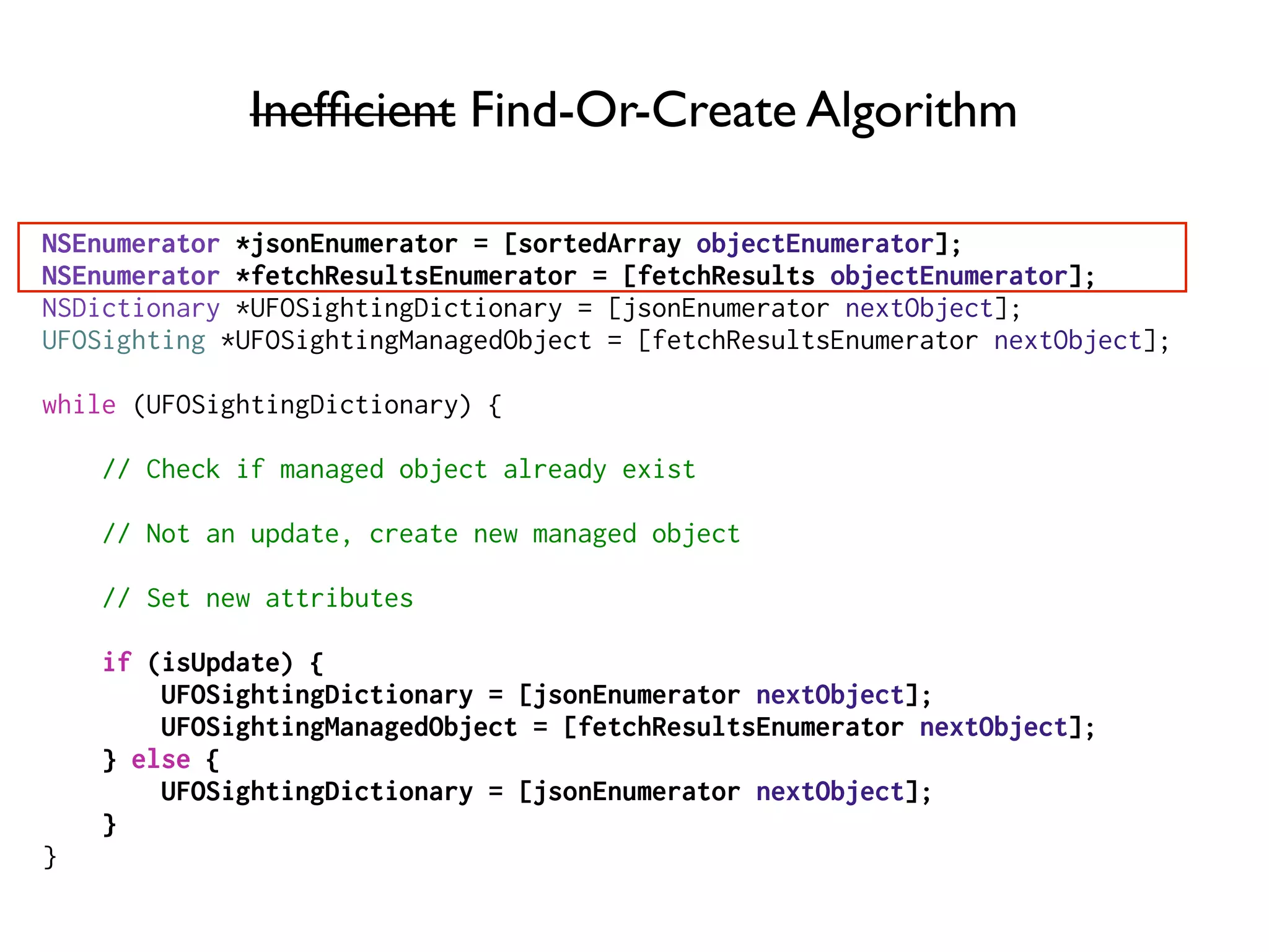 Inefﬁcient Find-Or-Create Algorithm
NSEnumerator *jsonEnumerator = [sortedArray objectEnumerator];
NSEnumerator *fetchResultsEnumerator = [fetchResults objectEnumerator];
NSDictionary *UFOSightingDictionary = [jsonEnumerator nextObject];
UFOSighting *UFOSightingManagedObject = [fetchResultsEnumerator nextObject];
while (UFOSightingDictionary) {
// Check if managed object already exist
// Not an update, create new managed object
// Set new attributes
if (isUpdate) {
UFOSightingDictionary = [jsonEnumerator nextObject];
UFOSightingManagedObject = [fetchResultsEnumerator nextObject];
} else {
UFOSightingDictionary = [jsonEnumerator nextObject];
}
}
 