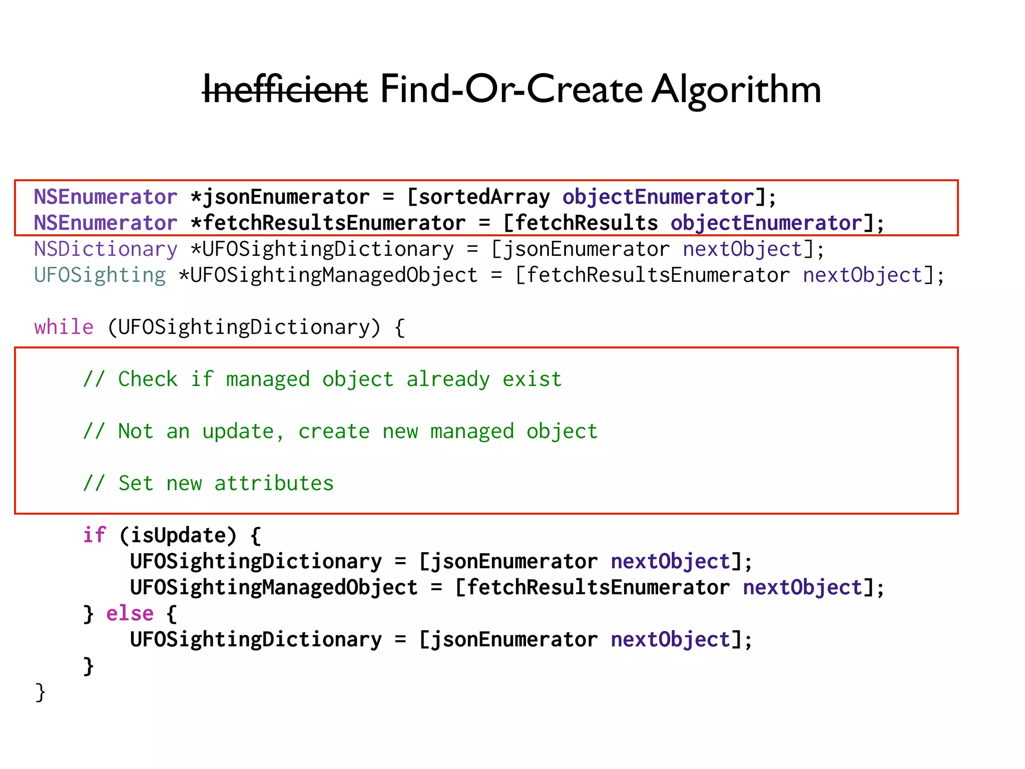 Inefﬁcient Find-Or-Create Algorithm
NSEnumerator *jsonEnumerator = [sortedArray objectEnumerator];
NSEnumerator *fetchResultsEnumerator = [fetchResults objectEnumerator];
NSDictionary *UFOSightingDictionary = [jsonEnumerator nextObject];
UFOSighting *UFOSightingManagedObject = [fetchResultsEnumerator nextObject];
while (UFOSightingDictionary) {
// Check if managed object already exist
// Not an update, create new managed object
// Set new attributes
if (isUpdate) {
UFOSightingDictionary = [jsonEnumerator nextObject];
UFOSightingManagedObject = [fetchResultsEnumerator nextObject];
} else {
UFOSightingDictionary = [jsonEnumerator nextObject];
}
}
 