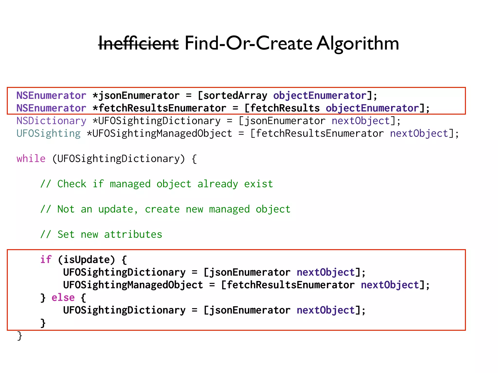 Inefﬁcient Find-Or-Create Algorithm
NSEnumerator *jsonEnumerator = [sortedArray objectEnumerator];
NSEnumerator *fetchResultsEnumerator = [fetchResults objectEnumerator];
NSDictionary *UFOSightingDictionary = [jsonEnumerator nextObject];
UFOSighting *UFOSightingManagedObject = [fetchResultsEnumerator nextObject];
while (UFOSightingDictionary) {
// Check if managed object already exist
// Not an update, create new managed object
// Set new attributes
if (isUpdate) {
UFOSightingDictionary = [jsonEnumerator nextObject];
UFOSightingManagedObject = [fetchResultsEnumerator nextObject];
} else {
UFOSightingDictionary = [jsonEnumerator nextObject];
}
}
 