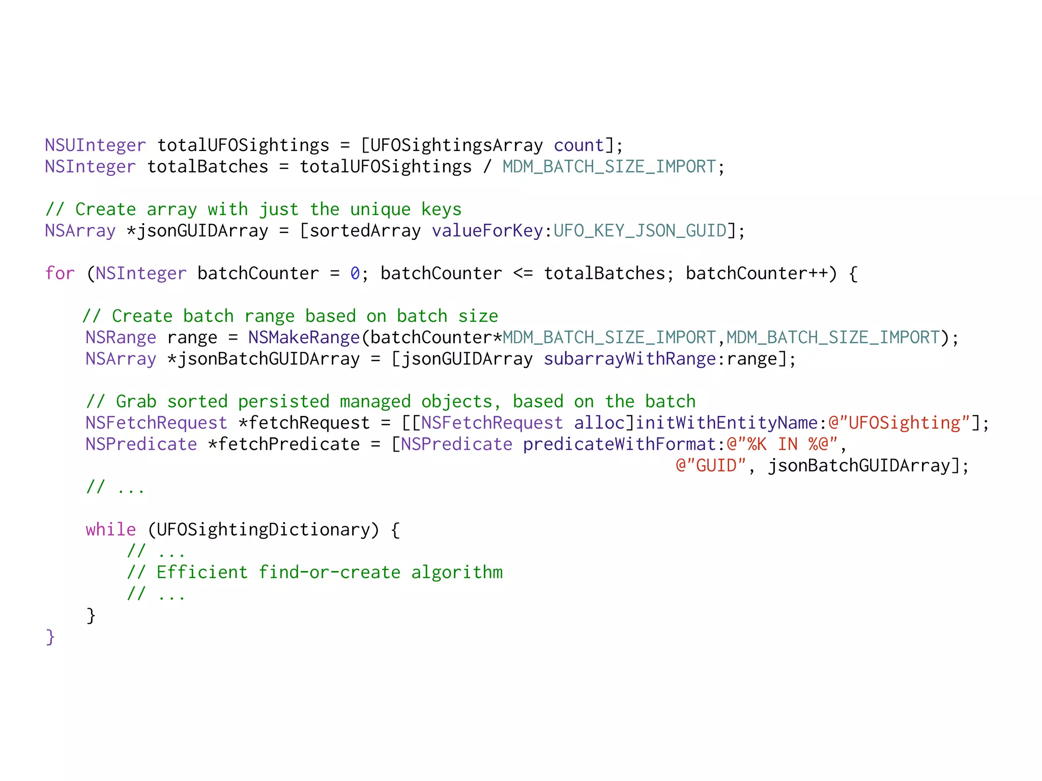 NSUInteger totalUFOSightings = [UFOSightingsArray count];
NSInteger totalBatches = totalUFOSightings / MDM_BATCH_SIZE_IMPORT;
// Create array with just the unique keys
NSArray *jsonGUIDArray = [sortedArray valueForKey:UFO_KEY_JSON_GUID];
for (NSInteger batchCounter = 0; batchCounter <= totalBatches; batchCounter++) {
// Create batch range based on batch size
NSRange range = NSMakeRange(batchCounter*MDM_BATCH_SIZE_IMPORT,MDM_BATCH_SIZE_IMPORT);
NSArray *jsonBatchGUIDArray = [jsonGUIDArray subarrayWithRange:range];
// Grab sorted persisted managed objects, based on the batch
NSFetchRequest *fetchRequest = [[NSFetchRequest alloc]initWithEntityName:@"UFOSighting"];
NSPredicate *fetchPredicate = [NSPredicate predicateWithFormat:@"%K IN %@",
@"GUID", jsonBatchGUIDArray];
// ...
while (UFOSightingDictionary) {
// ...
// Efficient find-or-create algorithm
// ...
}
}
 