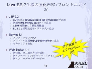 

JSF 2.2







Servlet 3.1






CDI統合と @ViewScoped @FlowScoped の追加
新規HTML-friendly styleタグの追加
CSRF対策IDの自動処理機能
EL 3.0と新規記述子・ラムダ式の追加

ノンブロッキングI/O
プロトコル更新HttpUpgradeHanderの追加
セキュリティ強化

Web Socket 1.1




新仕様。全二重双方向の通信
新アノテーション(サーバー・クライアント)
新エンコーダー・デコーダー
12

 