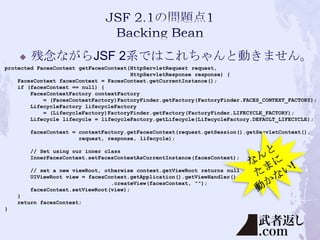 

残念ながらJSF 2系ではこれちゃんと動きません。

protected FacesContext getFacesContext(HttpServletRequest request,
HttpServletResponse response) {
FacesContext facesContext = FacesContext.getCurrentInstance();
if (facesContext == null) {
FacesContextFactory contextFactory
= (FacesContextFactory)FactoryFinder.getFactory(FactoryFinder.FACES_CONTEXT_FACTORY);
LifecycleFactory lifecycleFactory
= (LifecycleFactory)FactoryFinder.getFactory(FactoryFinder.LIFECYCLE_FACTORY);
Lifecycle lifecycle = lifecycleFactory.getLifecycle(LifecycleFactory.DEFAULT_LIFECYCLE);
facesContext = contextFactory.getFacesContext(request.getSession().getServletContext(),
request, response, lifecycle);
// Set using our inner class
InnerFacesContext.setFacesContextAsCurrentInstance(facesContext);
// set a new viewRoot, otherwise context.getViewRoot returns null
UIViewRoot view = facesContext.getApplication().getViewHandler()
.createView(facesContext, "");
facesContext.setViewRoot(view);
}
return facesContext;
}

 