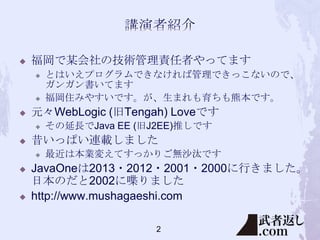 

福岡で某会社の技術管理責任者やってます






元々WebLogic (旧Tengah) Loveです






その延長でJava EE (旧J2EE)推しです

昔いっぱい連載しました




とはいえプログラムできなければ管理できっこないので、
ガンガン書いてます
福岡住みやすいです。が、生まれも育ちも熊本です。

最近は本業変えてすっかりご無沙汰です

JavaOneは2013・2012・2001・2000に行きました。
日本のだと2002に喋りました
http://www.mushagaeshi.com
2

 