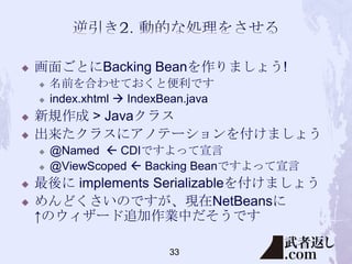 

画面ごとにBacking Beanを作りましょう!






新規作成 > Javaクラス
出来たクラスにアノテーションを付けましょう







名前を合わせておくと便利です
index.xhtml  IndexBean.java

@Named  CDIですよって宣言
@ViewScoped  Backing Beanですよって宣言

最後に implements Serializableを付けましょう
めんどくさいのですが、現在NetBeansに
↑のウィザード追加作業中だそうです
33

 