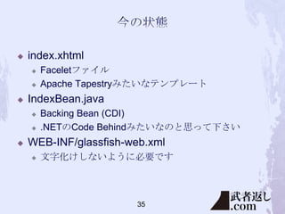

index.xhtml





IndexBean.java





Faceletファイル
Apache Tapestryみたいなテンプレート
Backing Bean (CDI)
.NETのCode Behindみたいなのと思って下さい

WEB-INF/glassfish-web.xml


文字化けしないように必要です

35

 