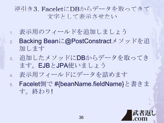 1.
2.

3.

4.
5.

表示用のフィールドを追加しましょう
Backing Beanに@PostConstractメソッドを追
加します
追加したメソッドにDBからデータを取ってき
ます。EJBとJPA使いましょう
表示用フィールドにデータを詰めます
Facelet側で #{beanName.fieldName}と書きま
す。終わり!

36

 
