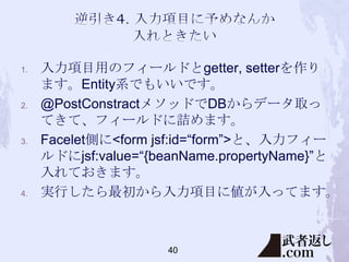 1.

2.

3.

4.

入力項目用のフィールドとgetter, setterを作り
ます。Entity系でもいいです。
@PostConstractメソッドでDBからデータ取っ
てきて、フィールドに詰めます。
Facelet側に<form jsf:id=“form”>と、入力フィー
ルドにjsf:value=“{beanName.propertyName}”と
入れておきます。
実行したら最初から入力項目に値が入ってます。

40

 