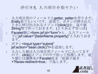 1.

2.

3.

4.

入力項目用のフィールドとgetter, setterを作ります。
Entity系でもいいです。追加で、ボタンが押された
ときに呼び出されるメソッド(click())を、返り値
String型で作っておきます。(とりあえず空っぽ)
Facelet側に<form jsf:id=“form”>と、入力フィール
ドにjsf:value=“{beanName.property}”と入れておき
ます。
ボタン<input type=“submit”
jsf:action=“bean.click()”/>を追加します。
入力した値は入力項目用フィールドに入ってます
ので、click()メソッドの中で拾って処理します。返
り値には遷移先のFacelet名を「拡張子抜き
+?faces-redirect=true」で返します。
42

 