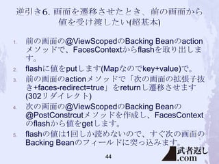 1.

2.
3.

4.

5.

前の画面の@ViewScopedのBacking Beanのaction
メソッドで、FacesContextからflashを取り出しま
す。
flashに値をputします(Mapなのでkey+value)で。
前の画面のactionメソッドで「次の画面の拡張子抜
き+faces-redirect=true」をreturnし遷移させます
(302リダイレクト)
次の画面の@ViewScopedのBacking Beanの
@PostConstrcutメソッドを作成し、FacesContext
のflashから値をgetします。
flashの値は1回しか読めないので、すぐ次の画面の
Backing Beanのフィールドに突っ込みます。
44

 