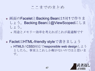 

画面のFaceletとBacking Beanは1対1で作りま
しょう。Backing Beanは@ViewScopedにしま
しょう。




用途とメモリー効率を考えればこれが最適解です

FacletはHTML-friendly styleで書きましょう


HTML5 / CSS3対応でresponsible web designしよう
としたら、事実上これしか解がないのではと思いま
す。

47

 