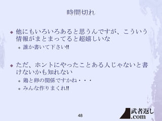 

他にもいろいろあると思うんですが、こういう
情報がまとまってると超嬉しいな




誰か書いて下さい!!

ただ、ホントにやったことある人じゃないと書
けないかも知れない



鶏と卵の関係ですかね・・・
みんな作りまくれ!!

48

 