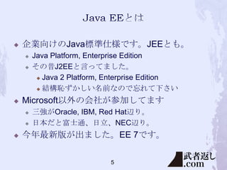 

企業向けのJava標準仕様です。JEEとも。





Microsoft以外の会社が参加してます





Java Platform, Enterprise Edition
その昔J2EEと言ってました。
 Java 2 Platform, Enterprise Edition
 結構恥ずかしい名前なので忘れて下さい
三強がOracle, IBM, Red Hat辺り。
日本だと富士通、日立、NEC辺り。

今年最新版が出ました。EE 7です。
5

 