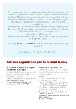 La prévention des déchets devient une action phare sur le territoire. La
Semaine Européenne de la Réduction des Déchets est l’occasion d’inviter
les Grand Nancéiens à découvrir cette action, à les sensibiliser et à leur
donner envie de mettre en place, dans leur quotidien, des gestes simples
pour réduire sa production de déchets et oeuvrer pour le bien-être
de sa planète.
Un Programme Local de Prévention des déchets a été signé par le Grand
Nancy en 2010 pour réduire sa production de déchets de 7 %. Les
Grands Nancéiens sont sur la bonne voie mais
il reste quelques efforts à faire !
Les communes se sont associées au Grand Nancy pour vous proposer
un programme varié.
Alors, du 16 au 24 novembre, tous en action pour la réduction des
déchets !

Ensemble, réduire c’est agir !
Actions organisées par le Grand Nancy
Vitrine de la Maison de la Propreté
sur le thème du réemploi
La Maison de la Propreté vous accueille
avec sa plus jolie tenue. Dépliants à
disposition à l’intérieur.
Rendez-vous à la Maison de la Propreté, 61
Rue Saint Nicolas à Nancy.
Du 4 novembre au 4 décembre 2013
Renseignements : 03 83 17 17 07

Ateliers de réparation vélo
La Maison du Vélo vous donne tous les
conseils et toutes les astuces pour bien
réparer son vélo.
Ateliers :
- Lundi 18 Novembre de 14h30 à
17h00 pour les adultes,
- Mercredi 20 Novembre à 12h00 et
de 14h00 à 16h00 pour les enfants,
- Samedi 23 Novembre de 10h00 à
12h00 pour les adultes.
Renseignements : Maison du Vélo, 54 rue
Charles III à NANCY
Du mardi au samedi de 10h00 à 12h00 et de
14h00 à 18h00
Tél : 03 83 48 88 20

 
