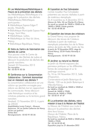 Les Médiathèques/Bibliothèques à
l’heure de la prévention des déchets
Les Médiathèques/Bibliothèques à la
page de la prévention des déchets.
Médiathèques/Bibliothèques
participantes :
• Médiathèque Espace Edgar P.
Jacobs, Maxéville,
• Bibliothèque Municipale Espace Haut
Rivage, Saint Max,
• Médiathèque, Ludres,
• Médiathèque du Haut du Lièvre,
Nancy,
• Bibliothèque République, Nancy

Exposition de Paul Schnebelen
L’artiste mosellan Paul Schnebelen
présentera ses oeuvres réalisées à partir
de matériaux réemployés.
Du 4 novembre au 4 décembre 2013.

Visite du Centre de Valorisation des
déchets de Ludres
Vous pouvez visiter le Centre de
Valorisation des Déchets de Ludres et
découvrir la production de déchets des
grands nancéiens.
Samedi 23 Novembre 2013

A partir du 12 Novembre 2013, siège du
Grand Nancy, 22-24 Viaduc Kennedy à
Nancy.
Renseignements : 03 83 91 83 56

Sur inscription
Tél : 03 83 91 83 56

Conférence sur la Consommation
Collaborative : Comment économiser
tout en réduisant ses déchets ?
La consommation collaborative est une
solution qui peut-être envisagée pour
réduire ses déchets tout en rapprochant
les communautés. Venez découvrir
cette thématique novatrice et les
initiatives présentes sur le territoire grand
nancéien.
Vendredi 15 Novembre 2013, à partir
de 20h30
Amphithéâtre Lucien Cuénot – Museum
Aquarium, 34 rue Sainte Catherine de Nancy
(accès rue godron)
Entrée libre
Renseignements : 03 83 91 83 56

Maison du Vélo, 54 rue Charles III à Nancy
Du mardi au samedi de 10h00 à 12h00 et de
14h00 à 18h00. Entrée gratuite.
Tél : 03 83 48 88 20

Exposition des tenues des créateurs
Le Grand Nancy vous propose de
découvrir des tenues de Créateurs
rréalisées à partir de matériaux
réemployés présentées lors de la 9ème
édition de Jardin de Ville, Jardin de Vie.

Jardiner au naturel au Montet
Le Jardin du Montet exposera des
panneaux pratiques sur les différentes
formes de compostage et sur le
jardinage raisonné.
Du 16 au 24 Novembre 2013, Salle
d’Exposition,
Conservatoire et Jardin Botanique du
Montet, 100 rue du Jardin Botanique à
Villers-lès-Nancy,
Du lundi au vendredi de 10h00 à 12h00 et
de 14h00 à 17h00,
Samedi de 14h00 à 17h00,
Dimanche de 14h00 à 17h00.
Tél : 03 83 41 47 47

La prévention des déchets, notre
mission à tous à la Maison de l’Habitat
La Maison de l’Habitat vous invite à
découvrir la prévention des déchets
dans leurs locaux.
Maison de l’Habitat, Place de la
République, Nancy

Du lundi au vendredi de 9h00 à 12h00 et de
13h00 à 17h30,
Tél : 03 54 50 20 40
Exposition jusqu’au 31 décembre 2013

 