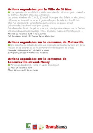 Actions organisées par la Ville de St Max

Une opération de sensibilisation s’effectuera dans le Hall du magasin « Match »
au profit des habitants et des consommateurs.
Les jeunes membres du C.M.E.J (Conseil Municipal des Enfants et des Jeunes)
diffuseront les informations sur les 4 gestes utiles pour la réduction des déchets.
Stop Pub (distribution) : Sensibilisation sur l’économie de papier annuel
Utilisation des Sacs Réutilisable pour courses
Boire l’eau du robinet : Rappel sur notre eau qui est potable et économie de Déchets
Utilisation des points de recyclage : Piles, ampoules, matériels Informatique etc …
Mercredi 20 Novembre 2013, toute la journée
Hall du magasin Match - 104 Avenue Carnot à Saint-Max

Actions organisées sur la commune de Malzéville

Une opération de collecte de vélos sera organisée par l’Atelier Dynamo afin de les
recycler en les réparant ou de les démonter afin de récupérer les pièces.
Dimanche 24 Novembre 2013, de 14h00 à 16h00
Sur le parking en face de la Mairie de Malzéville

Actions organisées sur la commune de
Laneuveville-devant-Nancy
Prévention des déchets, venez en savoir davantage !

Du 16 au 24 Novembre 2013
Mairie de Laneuveville-devant-Nancy

 