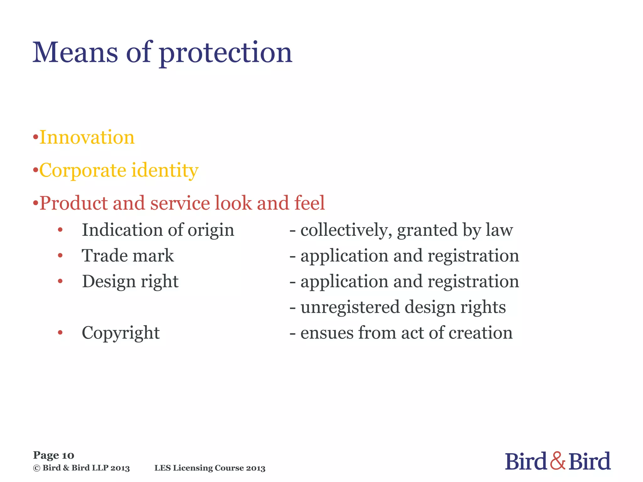 LES Licensing Course 2013
Page 10
© Bird & Bird LLP 2013
Means of protection
•Innovation
•Corporate identity
•Product and service look and feel
• Indication of origin - collectively, granted by law
• Trade mark - application and registration
• Design right - application and registration
- unregistered design rights
• Copyright - ensues from act of creation
 