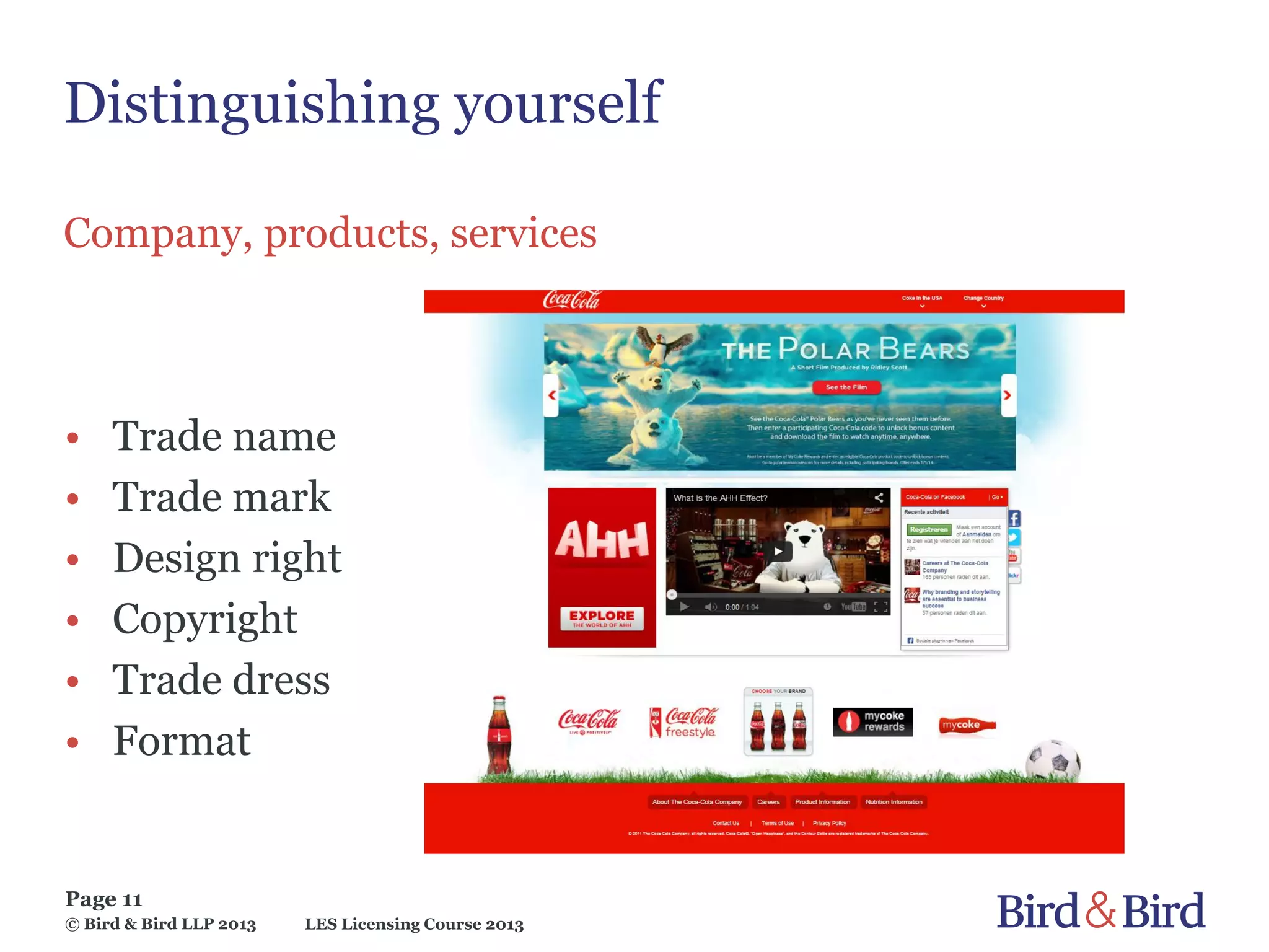 LES Licensing Course 2013
Page 11
© Bird & Bird LLP 2013
Distinguishing yourself
Company, products, services
• Trade name
• Trade mark
• Design right
• Copyright
• Trade dress
• Format
 