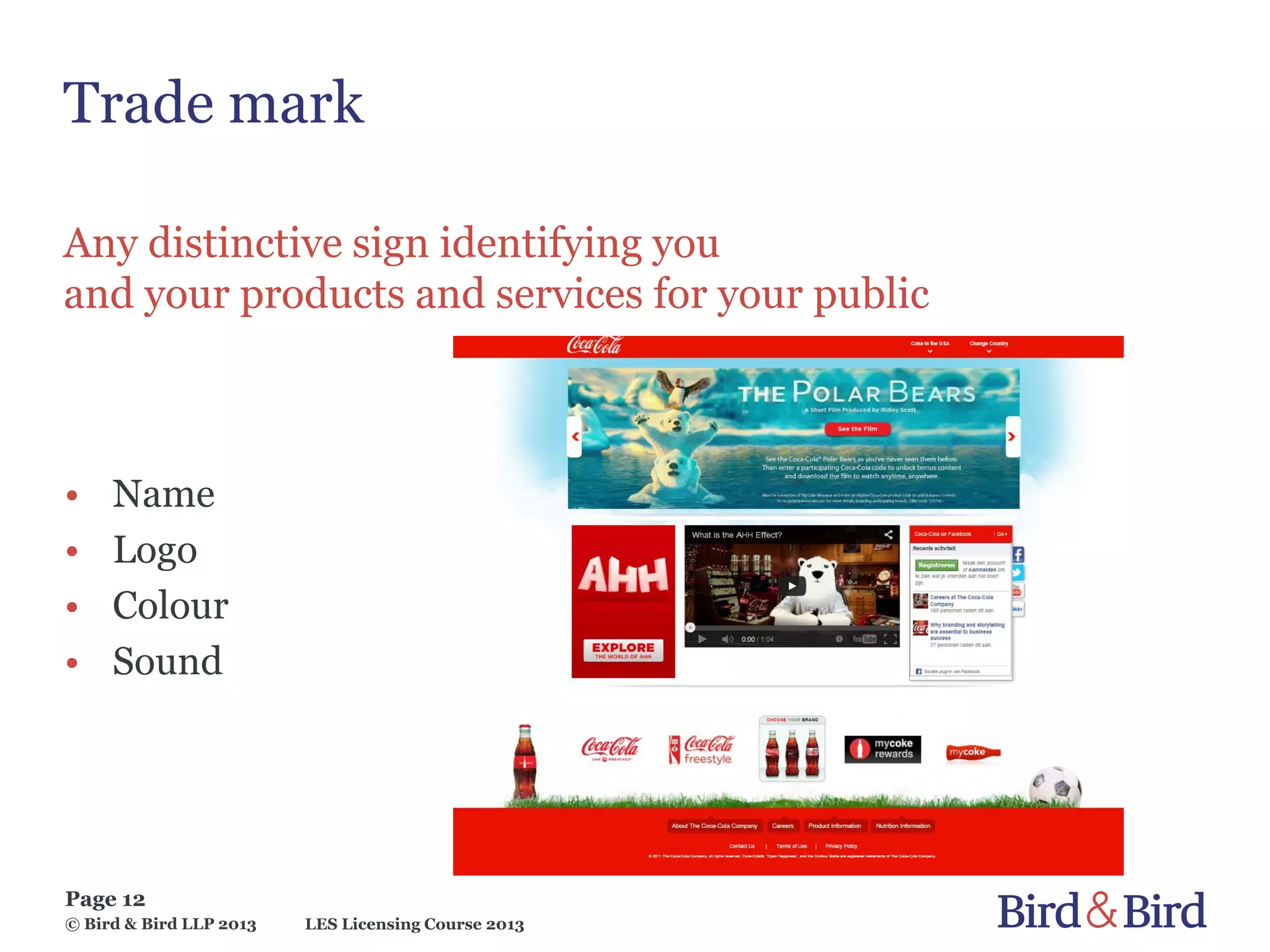 LES Licensing Course 2013
Page 12
© Bird & Bird LLP 2013
Trade mark
Any distinctive sign identifying you
and your products and services for your public
• Name
• Logo
• Colour
• Sound
 