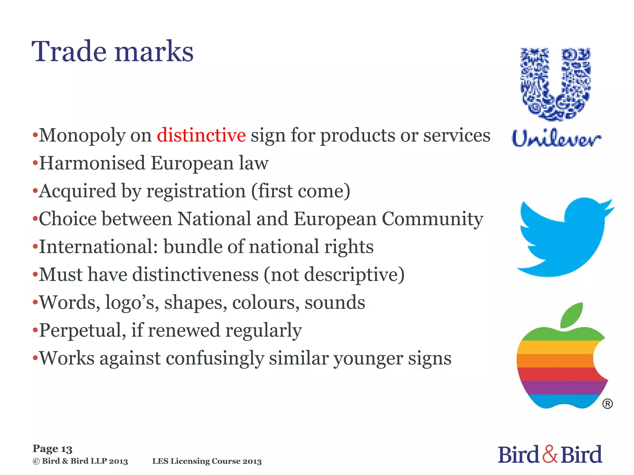 LES Licensing Course 2013
Page 13
© Bird & Bird LLP 2013
Trade marks
•Monopoly on distinctive sign for products or services
•Harmonised European law
•Acquired by registration (first come)
•Choice between National and European Community
•International: bundle of national rights
•Must have distinctiveness (not descriptive)
•Words, logo’s, shapes, colours, sounds
•Perpetual, if renewed regularly
•Works against confusingly similar younger signs
 
