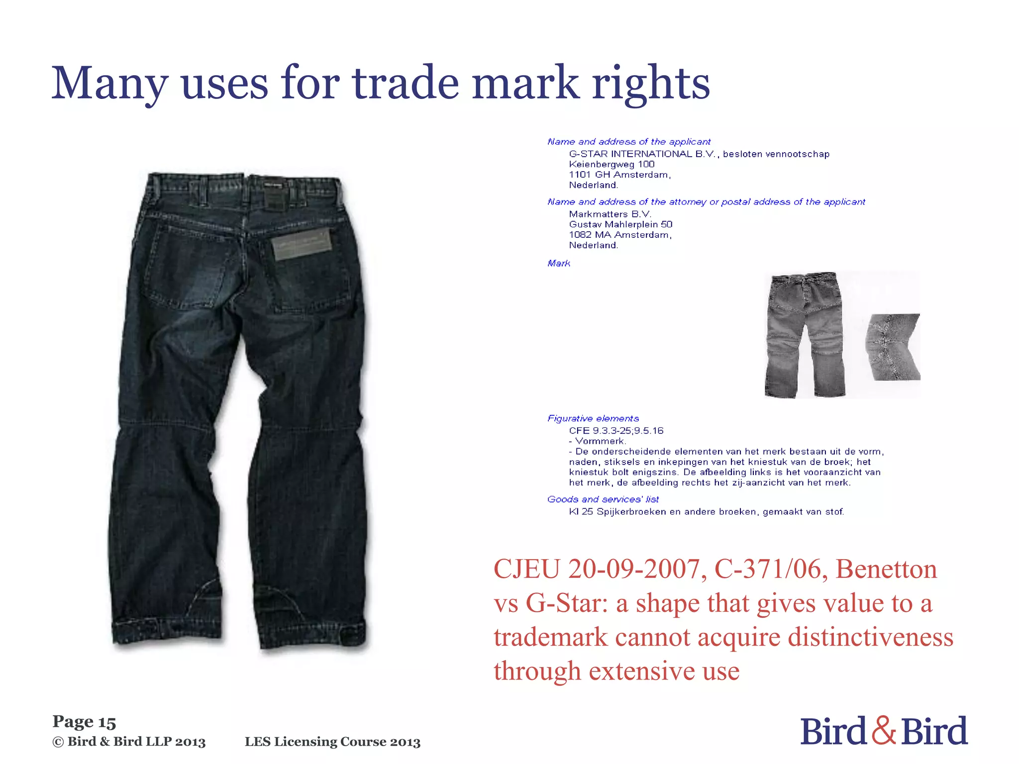 LES Licensing Course 2013
Page 15
© Bird & Bird LLP 2013
Many uses for trade mark rights
CJEU 20-09-2007, C-371/06, Benetton
vs G-Star: a shape that gives value to a
trademark cannot acquire distinctiveness
through extensive use
 