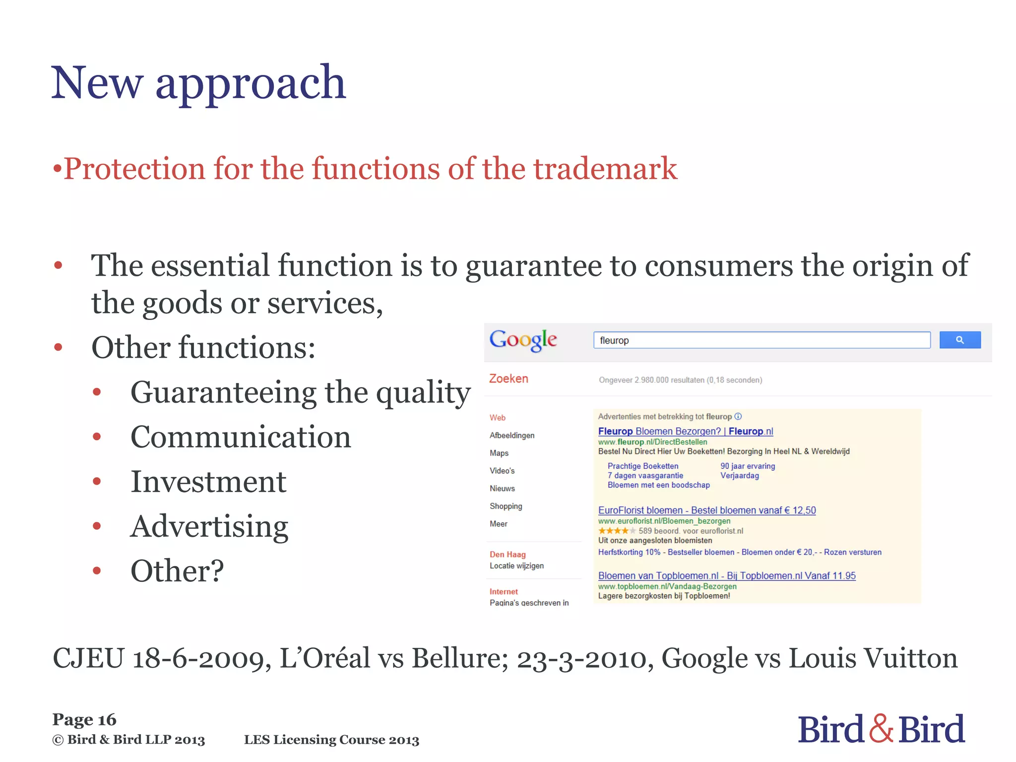 LES Licensing Course 2013
Page 16
© Bird & Bird LLP 2013
New approach
•Protection for the functions of the trademark
• The essential function is to guarantee to consumers the origin of
the goods or services,
• Other functions:
• Guaranteeing the quality
• Communication
• Investment
• Advertising
• Other?
CJEU 18-6-2009, L’Oréal vs Bellure; 23-3-2010, Google vs Louis Vuitton
 