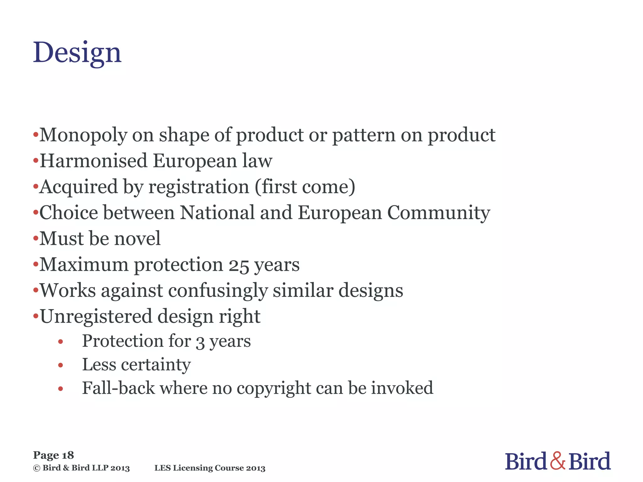 LES Licensing Course 2013
Page 18
© Bird & Bird LLP 2013
Design
•Monopoly on shape of product or pattern on product
•Harmonised European law
•Acquired by registration (first come)
•Choice between National and European Community
•Must be novel
•Maximum protection 25 years
•Works against confusingly similar designs
•Unregistered design right
• Protection for 3 years
• Less certainty
• Fall-back where no copyright can be invoked
 