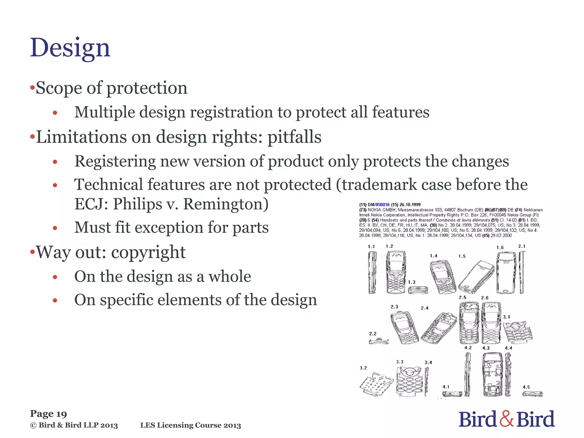 LES Licensing Course 2013
Page 19
© Bird & Bird LLP 2013
Design
•Scope of protection
• Multiple design registration to protect all features
•Limitations on design rights: pitfalls
• Registering new version of product only protects the changes
• Technical features are not protected (trademark case before the
ECJ: Philips v. Remington)
• Must fit exception for parts
•Way out: copyright
• On the design as a whole
• On specific elements of the design
 