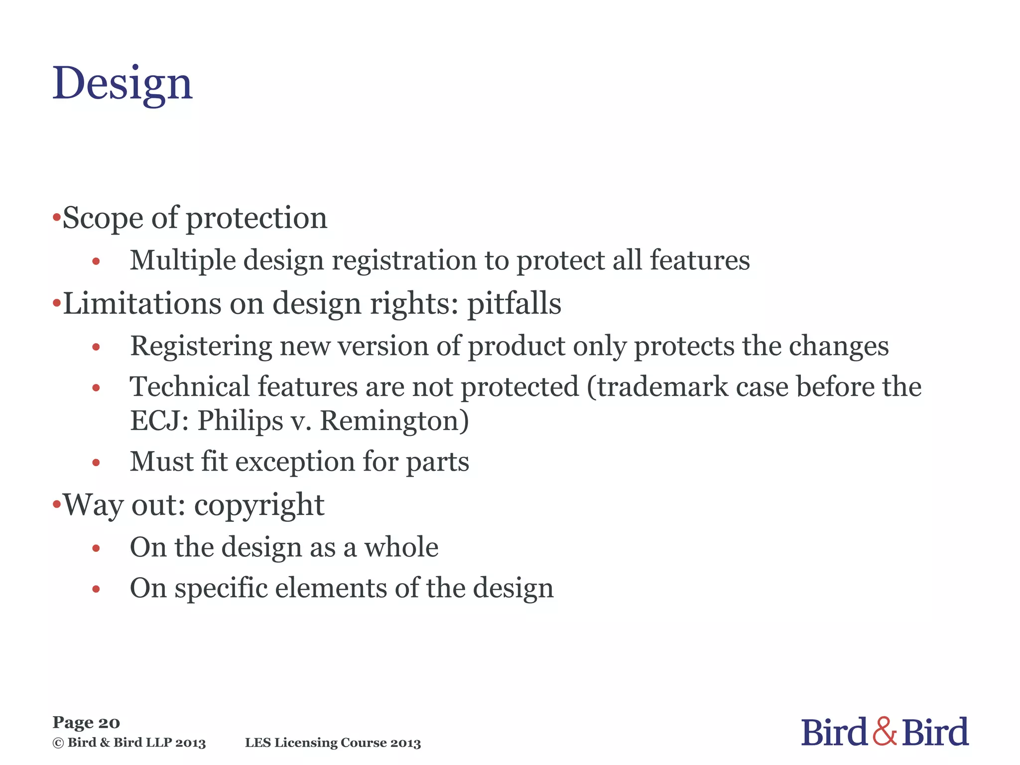 LES Licensing Course 2013
Page 20
© Bird & Bird LLP 2013
Design
•Scope of protection
• Multiple design registration to protect all features
•Limitations on design rights: pitfalls
• Registering new version of product only protects the changes
• Technical features are not protected (trademark case before the
ECJ: Philips v. Remington)
• Must fit exception for parts
•Way out: copyright
• On the design as a whole
• On specific elements of the design
 