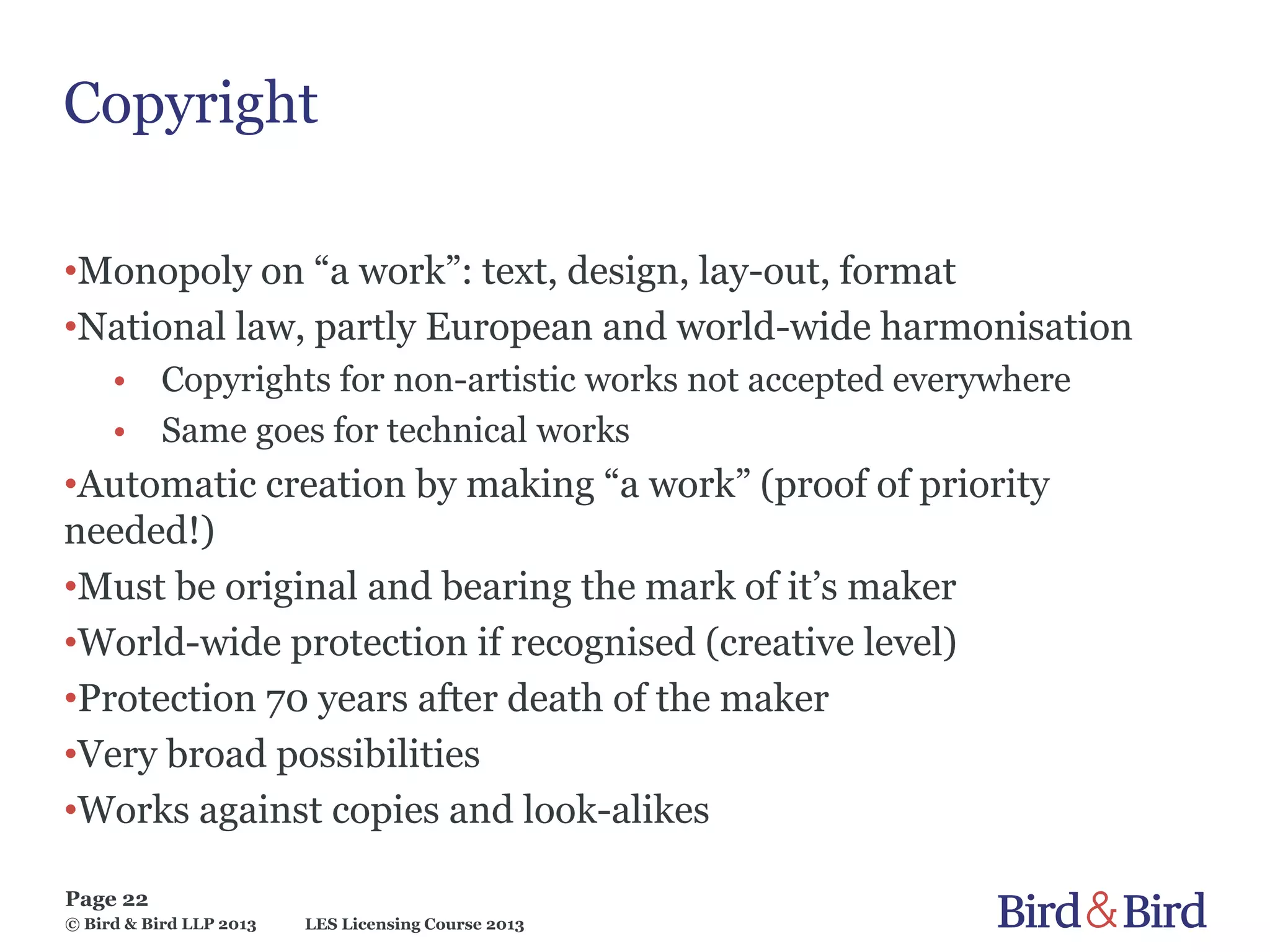 LES Licensing Course 2013
Page 22
© Bird & Bird LLP 2013
Copyright
•Monopoly on “a work”: text, design, lay-out, format
•National law, partly European and world-wide harmonisation
• Copyrights for non-artistic works not accepted everywhere
• Same goes for technical works
•Automatic creation by making “a work” (proof of priority
needed!)
•Must be original and bearing the mark of it’s maker
•World-wide protection if recognised (creative level)
•Protection 70 years after death of the maker
•Very broad possibilities
•Works against copies and look-alikes
 