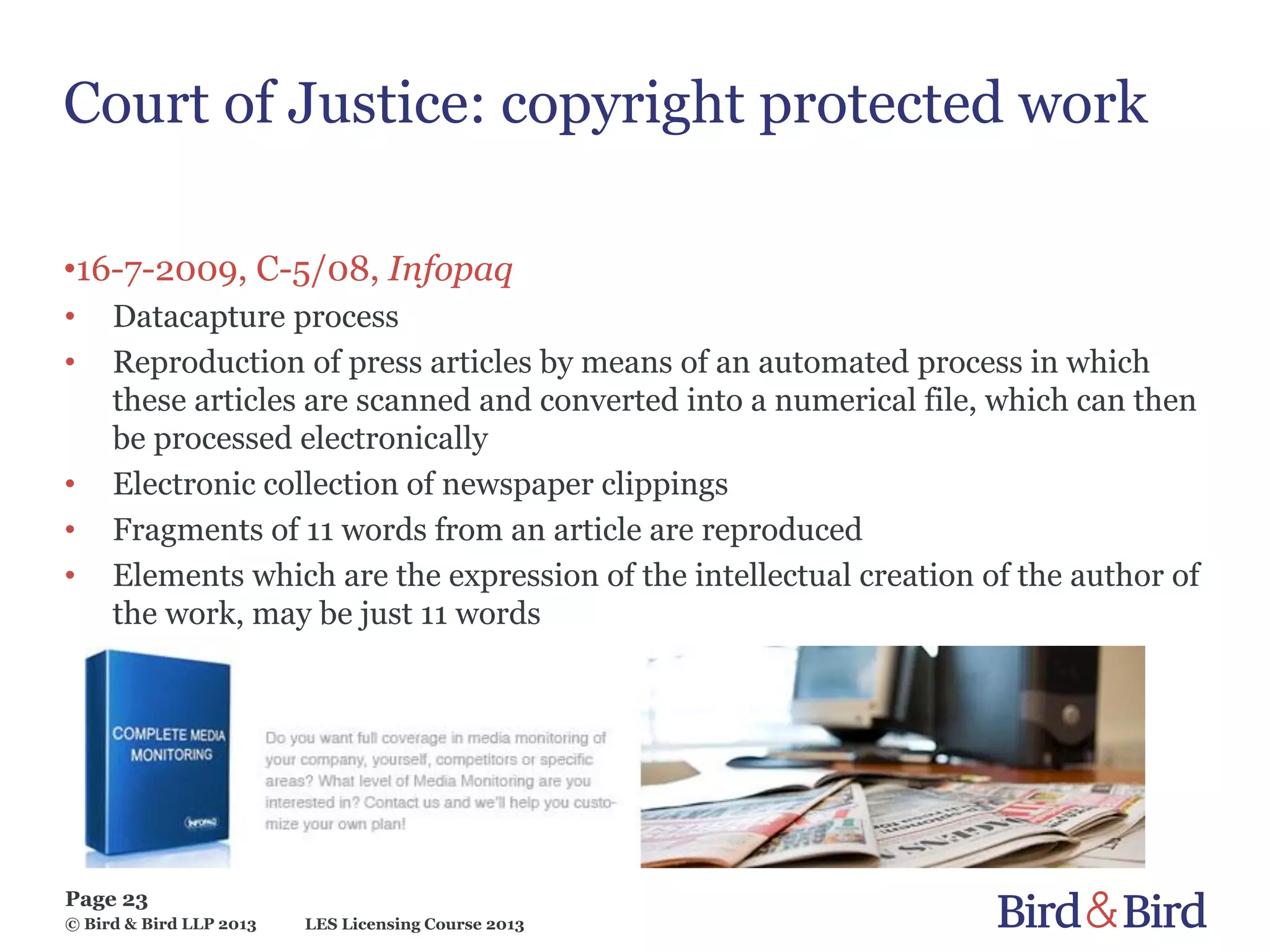 LES Licensing Course 2013
Page 23
© Bird & Bird LLP 2013
Court of Justice: copyright protected work
•16-7-2009, C-5/08, Infopaq
• Datacapture process
• Reproduction of press articles by means of an automated process in which
these articles are scanned and converted into a numerical file, which can then
be processed electronically
• Electronic collection of newspaper clippings
• Fragments of 11 words from an article are reproduced
• Elements which are the expression of the intellectual creation of the author of
the work, may be just 11 words
 