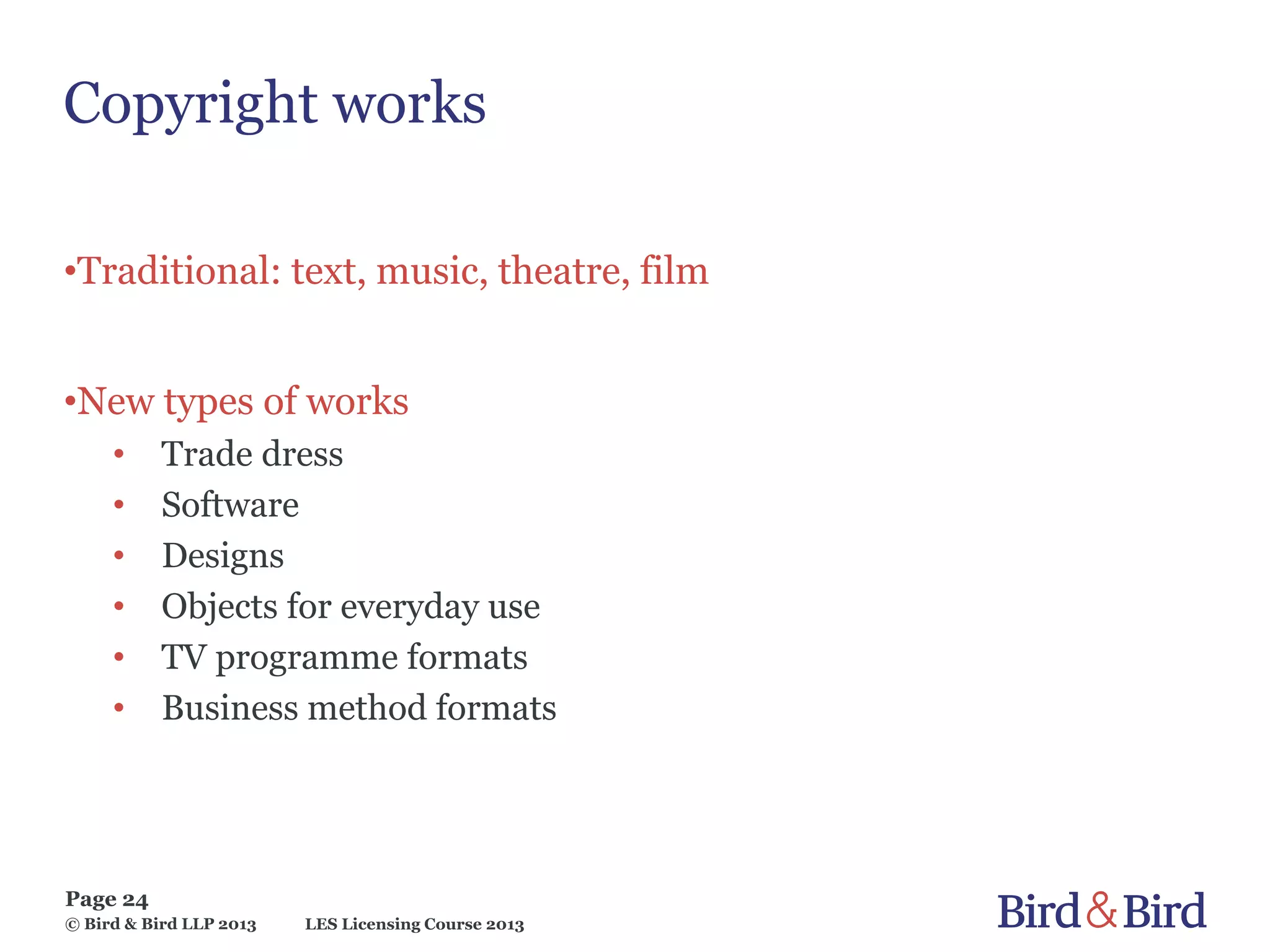 LES Licensing Course 2013
Page 24
© Bird & Bird LLP 2013
Copyright works
•Traditional: text, music, theatre, film
•New types of works
• Trade dress
• Software
• Designs
• Objects for everyday use
• TV programme formats
• Business method formats
 