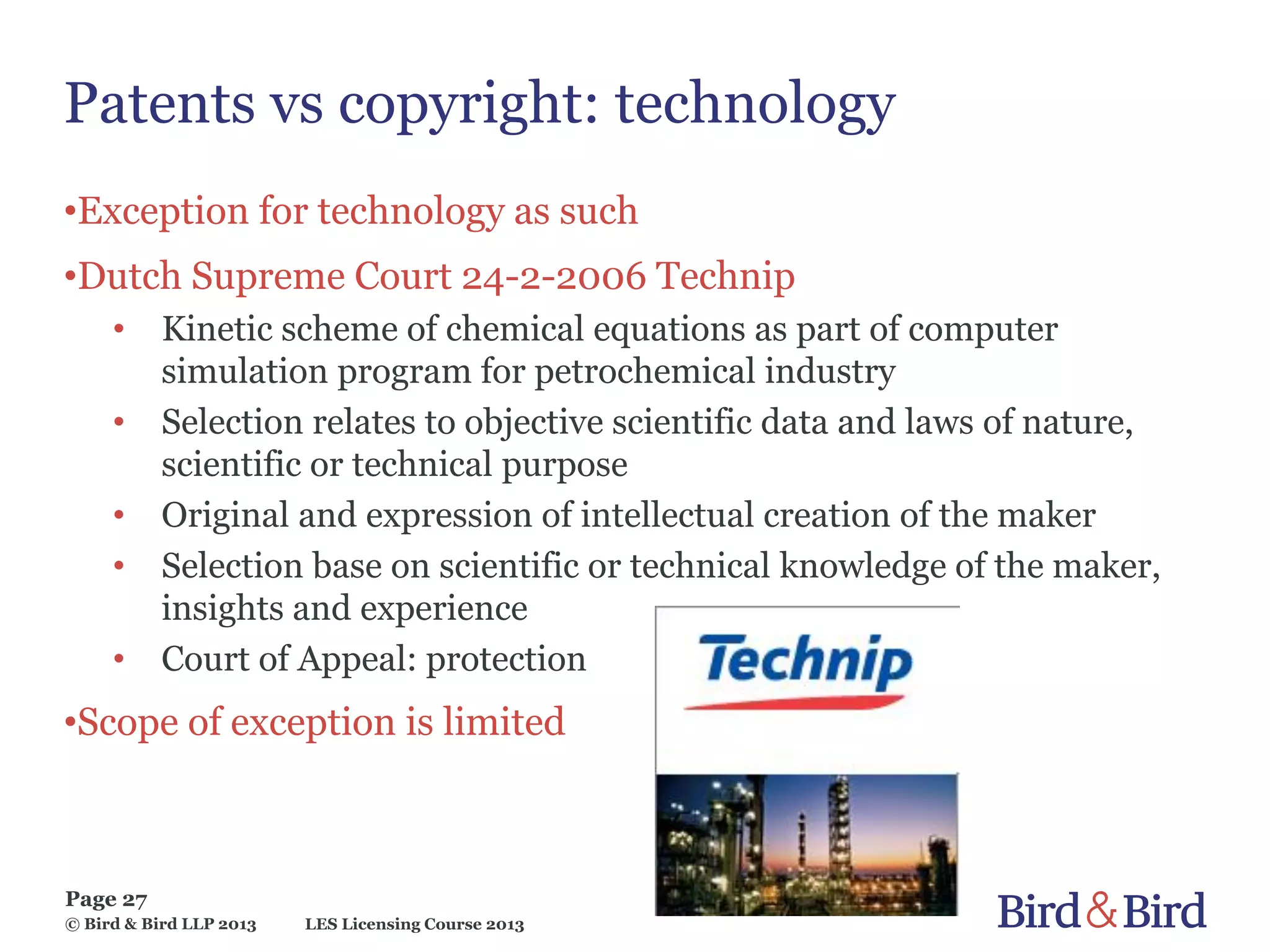 LES Licensing Course 2013
Page 27
© Bird & Bird LLP 2013
Patents vs copyright: technology
•Exception for technology as such
•Dutch Supreme Court 24-2-2006 Technip
• Kinetic scheme of chemical equations as part of computer
simulation program for petrochemical industry
• Selection relates to objective scientific data and laws of nature,
scientific or technical purpose
• Original and expression of intellectual creation of the maker
• Selection base on scientific or technical knowledge of the maker,
insights and experience
• Court of Appeal: protection
•Scope of exception is limited
 