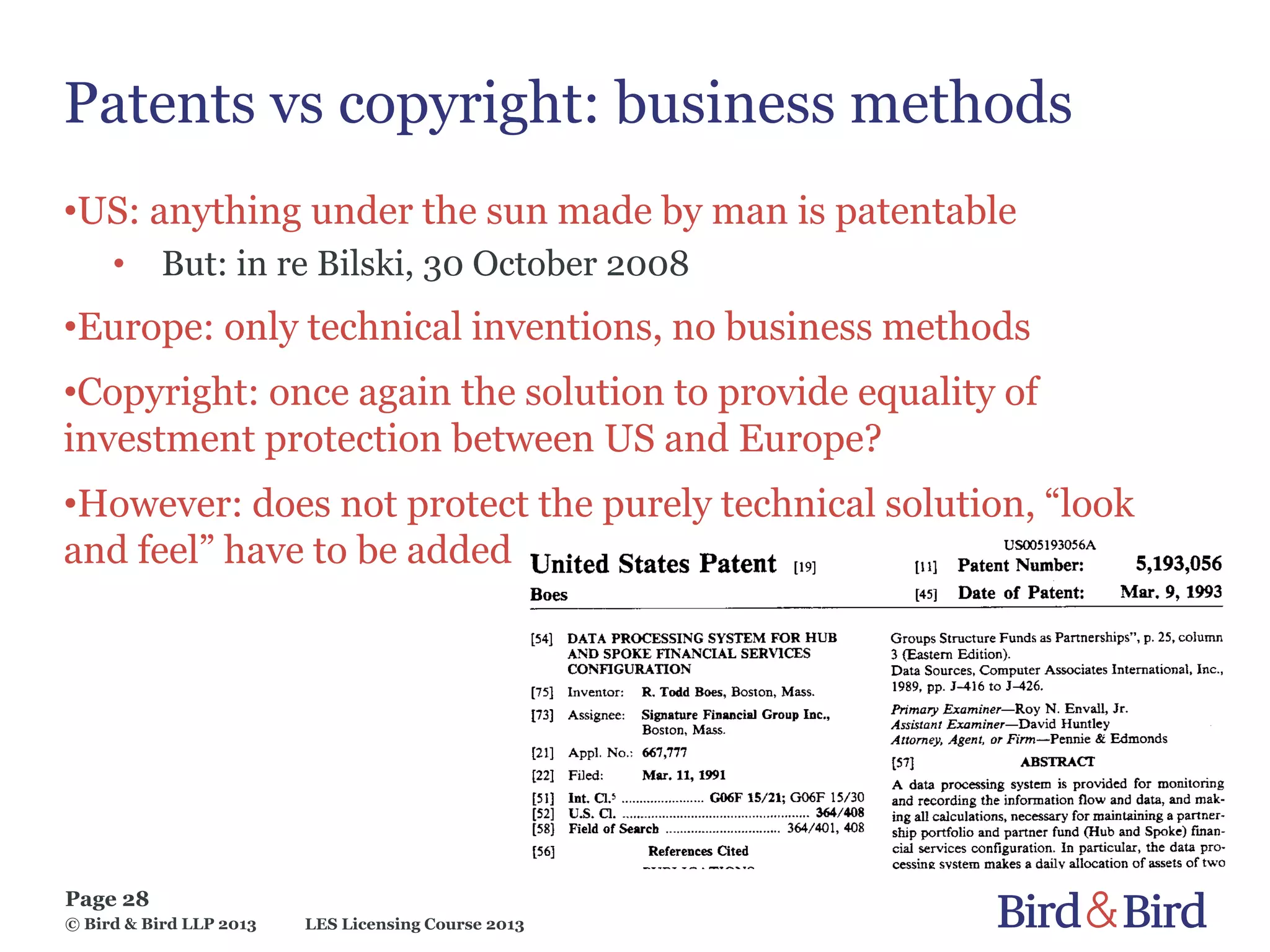 LES Licensing Course 2013
Page 28
© Bird & Bird LLP 2013
Patents vs copyright: business methods
•US: anything under the sun made by man is patentable
• But: in re Bilski, 30 October 2008
•Europe: only technical inventions, no business methods
•Copyright: once again the solution to provide equality of
investment protection between US and Europe?
•However: does not protect the purely technical solution, “look
and feel” have to be added
 