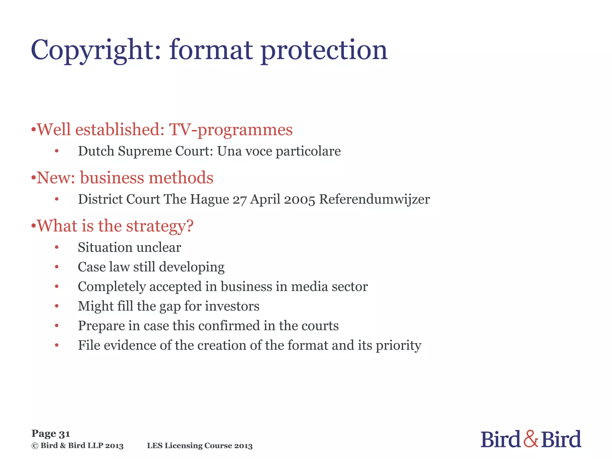 LES Licensing Course 2013
Page 31
© Bird & Bird LLP 2013
Copyright: format protection
•Well established: TV-programmes
• Dutch Supreme Court: Una voce particolare
•New: business methods
• District Court The Hague 27 April 2005 Referendumwijzer
•What is the strategy?
• Situation unclear
• Case law still developing
• Completely accepted in business in media sector
• Might fill the gap for investors
• Prepare in case this confirmed in the courts
• File evidence of the creation of the format and its priority
 