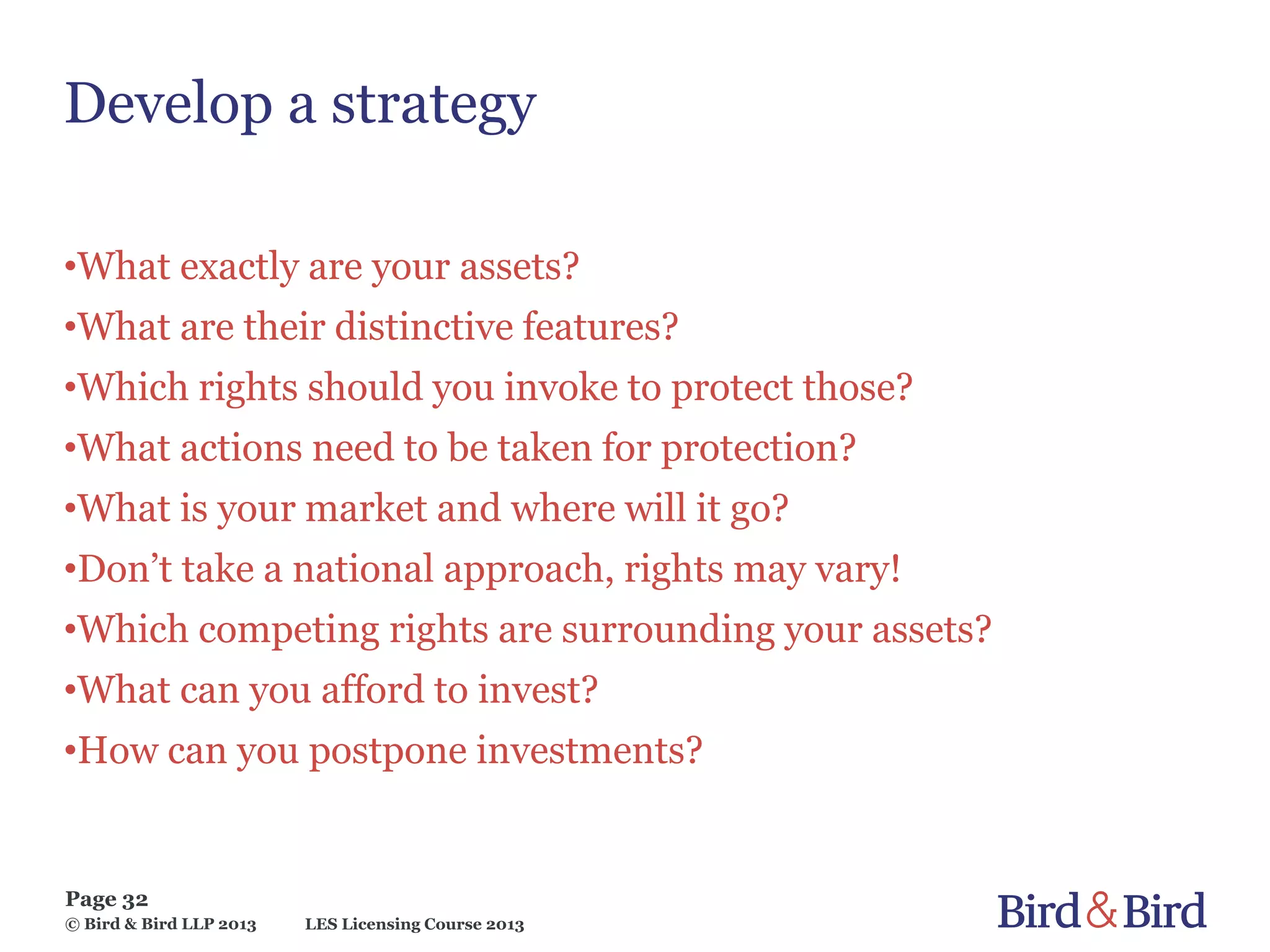 LES Licensing Course 2013
Page 32
© Bird & Bird LLP 2013
Develop a strategy
•What exactly are your assets?
•What are their distinctive features?
•Which rights should you invoke to protect those?
•What actions need to be taken for protection?
•What is your market and where will it go?
•Don’t take a national approach, rights may vary!
•Which competing rights are surrounding your assets?
•What can you afford to invest?
•How can you postpone investments?
 
