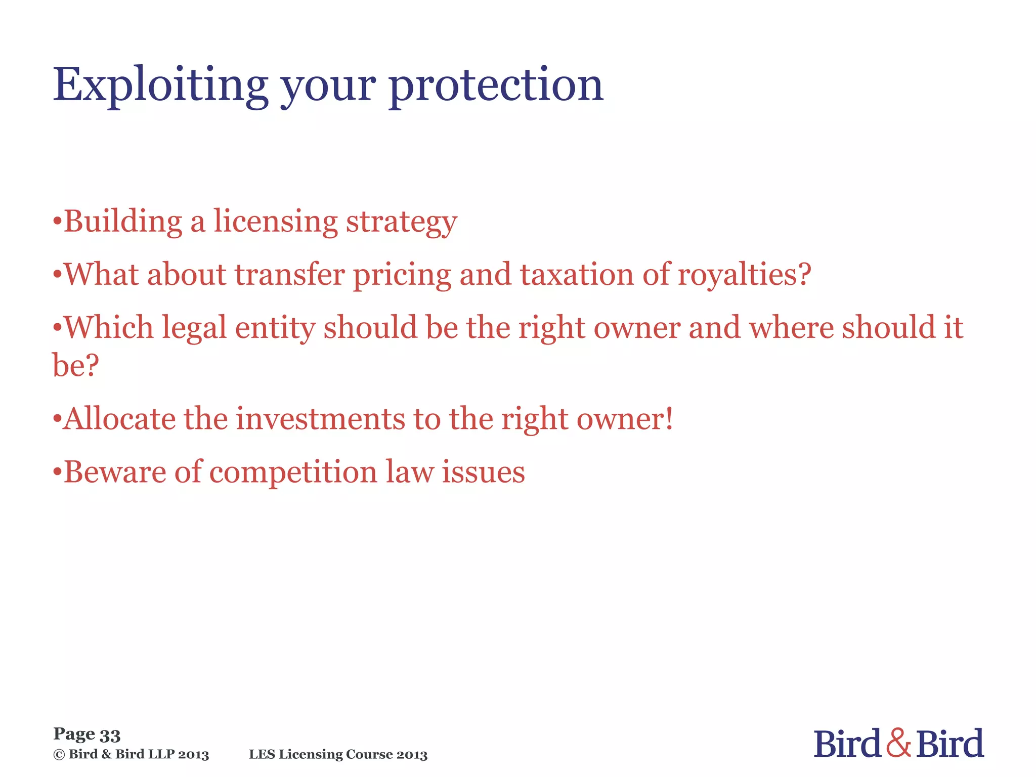 LES Licensing Course 2013
Page 33
© Bird & Bird LLP 2013
Exploiting your protection
•Building a licensing strategy
•What about transfer pricing and taxation of royalties?
•Which legal entity should be the right owner and where should it
be?
•Allocate the investments to the right owner!
•Beware of competition law issues
 